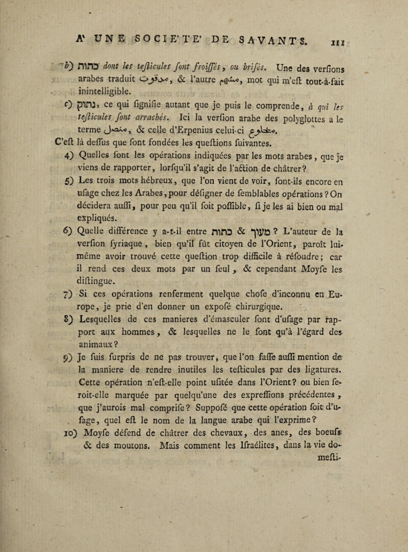 iiï Ity dont Iss tefticules J'ont froijftes y ou hvifes. Uns des verfions arabes traduit ci> ^ & 1 autre mot qui m’eft tout-à*fait inintelligible. O pVU» ce qui lignifie autant que je puis le comprends, à qui les tefticules font arrachés. Ici la verfion arabe des polyglottes a le terme & celle d’Erpenius celui-ci g C’eft là delïus que font fondées les queflions fuivantes. 4) Quelles lont les opérations indiquées par les mots arabes, que je viens de rapporter, lorfqu’il s’agit de l’a&ion de châtrer? 5) Les trois mots hébreux, que l’on vient de voir, font-ils encore en ufage chez les Arabes, pour défigner de femblables opérations ? On décidera auffi, pour peu qu’il foit poffible, li je les ai bien ou mal expliqués. 6) Quelle différence y a-t-il entre fprD & ? L’auteur de la verfion fyriaque , bien qu’il fût citoyen de l’Orient, paroît lui- même avoir trouvé cette queftion trop difficile à réfoudre; car il rend ces deux mots par un feul , & cependant Moyfe les diftingue. 7) Si ces opérations renferment quelque chofe d’inconnu en Eu¬ rope, je prie d’en donner un expofé chirurgique. 8) Lesquelles de ces maniérés d’émasculer font d’ufage par rap¬ port aux hommes, & lesquelles ne le font qu’à l’égard dès- animaux ? 9) je fuis furpris de ne pas trouver, que l’on falle auffi mention de la maniéré de rendre inutiles les tefticules par des ligatures. Cette opération n’elt-elle point ufitée dans l’Orient? ou bien fe- roit-elle marquée par quelqu’une des expreffions précédentes , que j’aurois mal comprife? Suppofé que cette opération foit d’u¬ fage, quel ell le nom de la langue arabe qui l’exprime? 10) Moyfe défend de châtrer des chevaux, des ânes, des boeufs- & des moutons. Mais comment les Ifraélites, dans la vie do- melti-