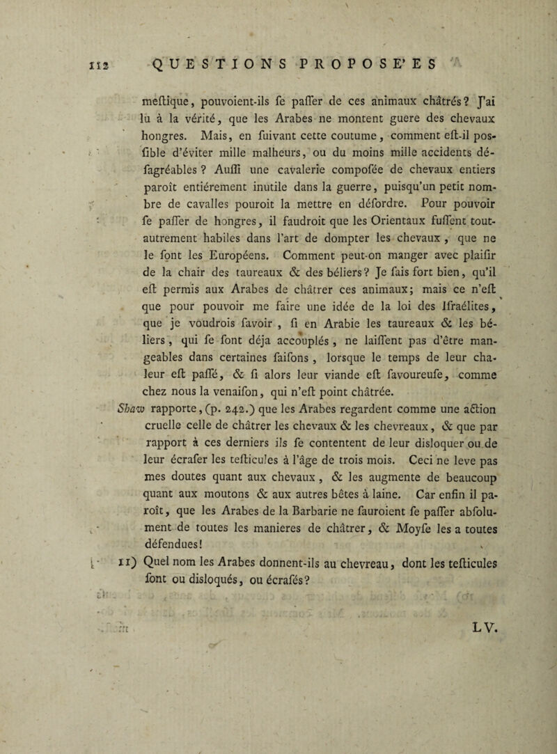 \ N lia QUESTIONS PROPOSE’ ES meftique, pouvoient-ils fe pafler de ces animaux châtrés? J’ai lu à la vérité, que les Arabes ne montent guere des chevaux hongres. Mais, en fuivant cette coutume, comment effc-il pos- fible d’éviter mille malheurs, ou du moins mille accidents dé- fagréables ? Aufli une cavalerie compofée de chevaux entiers paroît entièrement inutile dans la guerre, puisqu’un petit nom¬ bre de cavalles pouroit la mettre en défordre. Pour pouvoir fe palier de hongres, il faudroit que les Orientaux fulTent tout- autrement habiles dans l’art de dompter les chevaux , que ne îe font les Européens. Comment peut-on manger avec plaifir de la chair des taureaux & des béliers? Je fais fort bien, qu’il eft permis aux Arabes de châtrer ces animaux; mais ce n’efl 0 que pour pouvoir me faire une idée de la loi des Ifraélites, que je voudrois favoir , fi en Arabie les taureaux & les bé¬ liers , qui fe font déjà accouplés , ne laifient pas d’être man¬ geables dans certaines faifons , lorsque le temps de leur cha¬ leur eft pafle, & fi alors leur viande eft favoureufe, comme chez nous la venaifon, qui n’eft point châtrée. Shaw rapporte,(p. 242.) que les Arabes regardent comme une aétion cruelle celle de châtrer les chevaux & les chevreaux, & que par rapport à ces derniers ils fe contentent de leur disloquer ou de leur écrafer les tefticules à l’âge de trois mois. Ceci ne leve pas mes doutes quant aux chevaux, & les augmente de beaucoup quant aux moutons & aux autres bêtes à laine. Car enfin il pa¬ roît , que les Arabes de la Barbarie ne fauroient fe pafier abfolu- t • ment de toutes les maniérés de châtrer, & Moyfe les a toutes défendues! {' 11) Quel nom les Arabes donnent-ils au chevreau, dont les tefiicules font ou disloqués, ou écrafés? i\> . . - • r?r » . à. 1 LV.