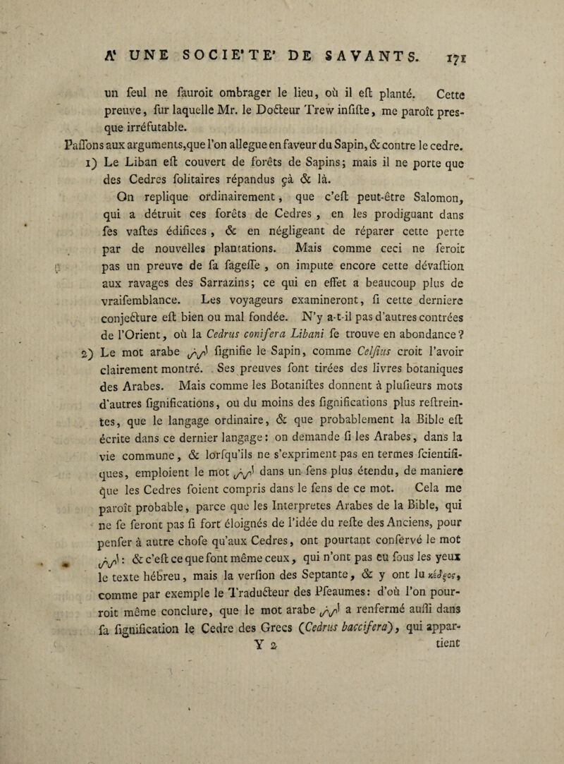 I?£ un feul ne fauroit ombrager le lieu, où il efb planté. Cette preuve, fur laquelle Mr. le Doêteur Trew infilte, me paroît pres¬ que irréfutable. PafTons aux arguments,que l’on allégué en faveur du Sapin, & contre le cedre. 1) Le Liban efl couvert de forêts de Sapins; mais il ne porte que des Cedres folitaires répandus çà & là. On répliqué ordinairement, que c’eft peut-être Salomon, qui a détruit ces forêts de Cedres , en les prodiguant dans fes vaftes édifices , & en négligeant de réparer cette perte par de nouvelles plantations. Mais comme ceci ne feroit pas un preuve de fa fagefie , on impute encore cette dévaftion aux ravages des Sarrazins; ce qui en effet a beaucoup plus de vraifemblance. Les voyageurs examineront, fi cette derniers conjecture eft bien ou mal fondée. N’y a-t-il pas d’autres contrées de l’Orient, où la Cedrus conifera Libani fe trouve en abondance? 2) Le mot arabe fignifie le Sapin, comme Celfius croit l’avoir clairement montré. Ses preuves font tirées des livres botaniques des Arabes. Mais comme les Botanifles donnent à plufieurs mots d’autres fignifications, ou du moins des lignifications plus reltrein- tes, que le langage ordinaire, & que probablement la Bible eft écrite dans ce dernier langage: on demande fi les Arabes, dans la vie commune, & lo'rfqu’ils ne s’expriment pas en termes fcientifi- ques, emploient le mot ^ dans un fens plus étendu, de maniéré que les Cedres foient compris dans le fens de ce mot. Cela me paroît probable, parce que les Interprètes Arabes de la Bible, qui ne fe feront pas fi fort éloignés de l’idée du relie des Anciens, pour penfer à autre chofe qu’aux Cedres, ont pourtant confervé le mot iTi/i: & c’e^ ce fiue ^ont même ceux y n’ont Pas eu ^ous *es yeu* le texte hébreu, mais la verfion des Septante, & y ont IumJçoç, comme par exemple le Traducteur des Pfeaumes: d’où l’on pour- roit même conclure, que le mot arabe u renferme aufli dans fa Bonification le Cedre des Grecs (Cedrus baccifera'), qui appar- Y z tient