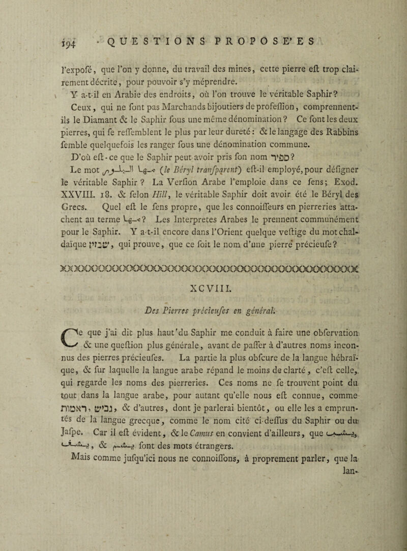 l’expofé, que l’on y donne, du travail des mines, cette pierre efl trop clai¬ rement décrite, pour pouvoir s’y méprendre. Y a-t-il en Arabie des endroits, où Ton trouve le véritable Saphir? Ceux, qui ne font pas Marchands bijoutiers de profèffion, comprennent- ils le Diamant & le Saphir fous une même dénomination ? Ce font les deux pierres, qui fe reflemblent le plus parleur dureté: & le langage des Rabbins femble quelquefois les ranger fous une dénomination commune. D’où efl:-ce que le Saphir peut-avoir pris fou nom *V£D? Le mot (Je Béryl tranfparent) eft-il employé, pour défigner le véritable Saphir? La Verfion Arabe l’emploie dans ce fens; Exod. XXVIII. 18. & félon Hill, le véritable Saphir doit avoir été le Béryl des Grecs. Quel efl: le fens propre, que les connoifleurs en pierreries atta¬ chent au terme h^-*? Les Interprètes Arabes le prennent communément pour le Saphir. Y a-t-il encore dans l’Orient quelque veftige du mot chai-- daïque qui prouve, que ce foit le nom d’une pierre* précieufe? XXXXXXXXXXXXXXXXXXXXXXXXXXXXXXXXXXXXXXXXXXX XCVIII. Des Pierres précieufes en général. Ce que j’ai dit plus haut’du Saphir me conduit à faire une obfervation & une qucflion plus générale, avant de pafler à d’autres noms incon¬ nus des pierres précieufes. La partie la plus obfcure de la langue hébraï¬ que, & fur laquelle la langue arabe répand le moins de clarté, c’eft celle, qui regarde les noms des pierreries. Ces noms ne fe trouvent point du tout dans la langue arabe, pour autant qu’elle nous efl: connue, comme & d’autres, dont je parlerai bientôt, ou elle les a emprun¬ tés de la langue grecque, comme le nom cité ci-deiïus du Saphir ou du Jafpe. Car il efl: évident, &1 q Camus en convient d’ailleurs, que *—*-***-:?, & font des mots étrangers. Mais comme jufqu’ici nous ne connoifîons, à proprement parler, que la lan-