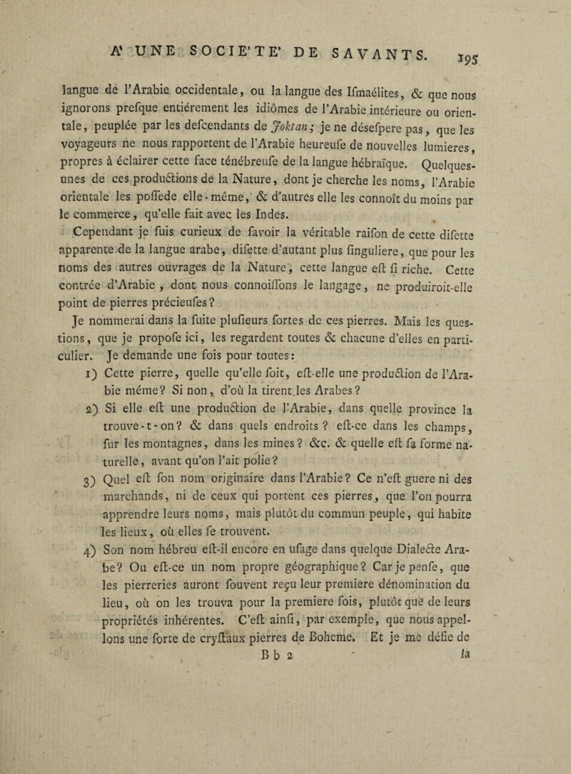 *95 langue de l’Arabie occidentale, ou la langue des Ifmaélites, & que nous ignorons prefque entièrement les idiomes de l’Arabie intérieure ou orien¬ tale, peuplée par les defcendants de Joktan; je ne désefpere pas, que les voyageurs ne nous rapportent de l’Arabie heureufe de nouvelles lumières, propres à éclairer cette face ténébreufe de la langue hébraïque. Quelques- unes de ces productions de la Nature, dont je cherche les noms, l’Arabie orientale les pofïede elle-même, 6c d’autres elle les connoît du moins par le commerce, qu’elle fait avec les Indes. Cependant je fuis curieux de favoir la véritable raifon de cette difette apparente de la langue arabe, difette d’autant plus finguiiere, que pour les noms des autres ouvrages de la Nature, cette langue efl fi riche. Cette contrée d’Arabie , dont nous connoilfons le langage, ne produiroit-elle point de pierres précieufes? Je nommerai dans la fuite plufieurs fortes de ces pierres. Mais les ques¬ tions, que je propofe ici, les regardent toutes 6c chacune d’elles en parti¬ culier. Je demande une fois pour toutes: 1) Cette pierre, quelle qu’elle foit, efl-elle une production de l’Ara¬ bie même? Si non , d’où la tirent.les Arabes? 2) Si elle efl; une production de l’Arabie, dans quelle province la trouve-1-on? 6c dans quels endroits? efl-ce dans les champs, fur les montagnes, dans les mines? 6cc. 6c quelle efl; fa forme na¬ turelle, avant qu’on l’ait polie? 3) Quel elf fon nom originaire dans l’Arabie? Ce n’efl guere ni des marchands, ni de ceux qui portent ces pierres, que l’on pourra apprendre leurs noms, mais plutôt du commun peuple, qui habite les lieux, où elles fe trouvent. 4) Son nom hébreu efl-il encore en ufage dans quelque DialeCte Ara¬ be? Ou efl-ce un nom propre géographique? Car jepenfe, que les pierreries auront fouvent reçu leur première dénomination du lieu, où on les trouva pour la première fois, plutôt quê de leurs propriétés inhérentes. C’efl ainfi, par exemple, que nous appel¬ ions une forte de cryftaux pierres de Boheme. Et je me défie de