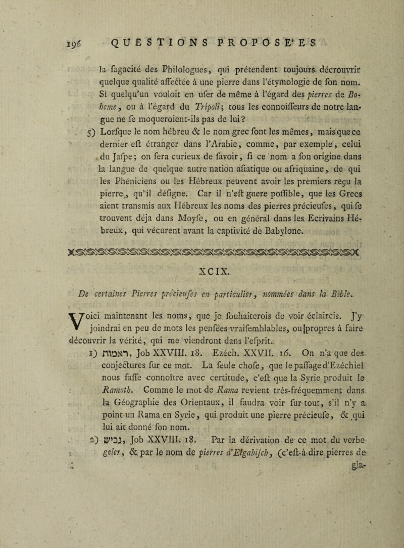 la fagacité. des Philologues, qui prétendent toujours décrouvrir quelque qualité affeCtée à une pierre dans l’étymologie de Ton nom. Si quelqu’un vouloit en ufer de même à l’égard des pierres de Bo¬ heme, ou à l’égard du Tripoli ; tous les connoifle.urs de notre lan* gue ne fe moqueroient-ils pas de lui? > 5) Lorfque le nom hébreu & le nom grec font les mêmes, mais que ce dernier efl étranger dans l’Arabie, comme, par exemple, celui du Jafpe; on fera curieux de favoir, fi ce nom a fon origine dans la langue de quelque autre nation afiatique ou afriquaine, de qui les Phéniciens ou les Hébreux peuvent avoir les premiers reçu la pierre,, qu’il défigne. Car il n’eft guere poffible, que les Grecs aient transmis aux Hébreux les noms des pierres précieufes, qui fe trouvent déjà dans Moyfe, ou en général dans les Ecrivains fié? breux, qui vécurent avant la captivité de Babylone. XCIX. De certaines Pierres précieufes en particulier, nommées dans la Bible. Voici maintenant les noms, que je fouhaiterois de voir éclaircis. J’y joindrai en peu de mots les penfées vraifemblables, oujpropres à faire découvrir la vérité, qui me viendront dans l’efprit., i) niDîTl, Job XXVIII. 18. Ezéch. XXVII. 16. On n’a que des conjectures fur ce mot. La feule chofe, que lepaflaged’Ezéchiel nous falfe connoître avec certitude, c’eft que la Syrie produit le Ramoth. Comme le mot de Rama revient très-fréquemment dans la Géographie des Orientaux, il faudra voir fur-tout, s’il n’y a point un Rama en Syrie, qui produit une pierre précieufe, & ,qui lui ait donné fon nom. £) Job XXVIII. 18. Par la dérivation de ce mot du verbe geler, (5c par le nom de pierres d’ElgabiJch, (c’eft-à-dire pierres de ;