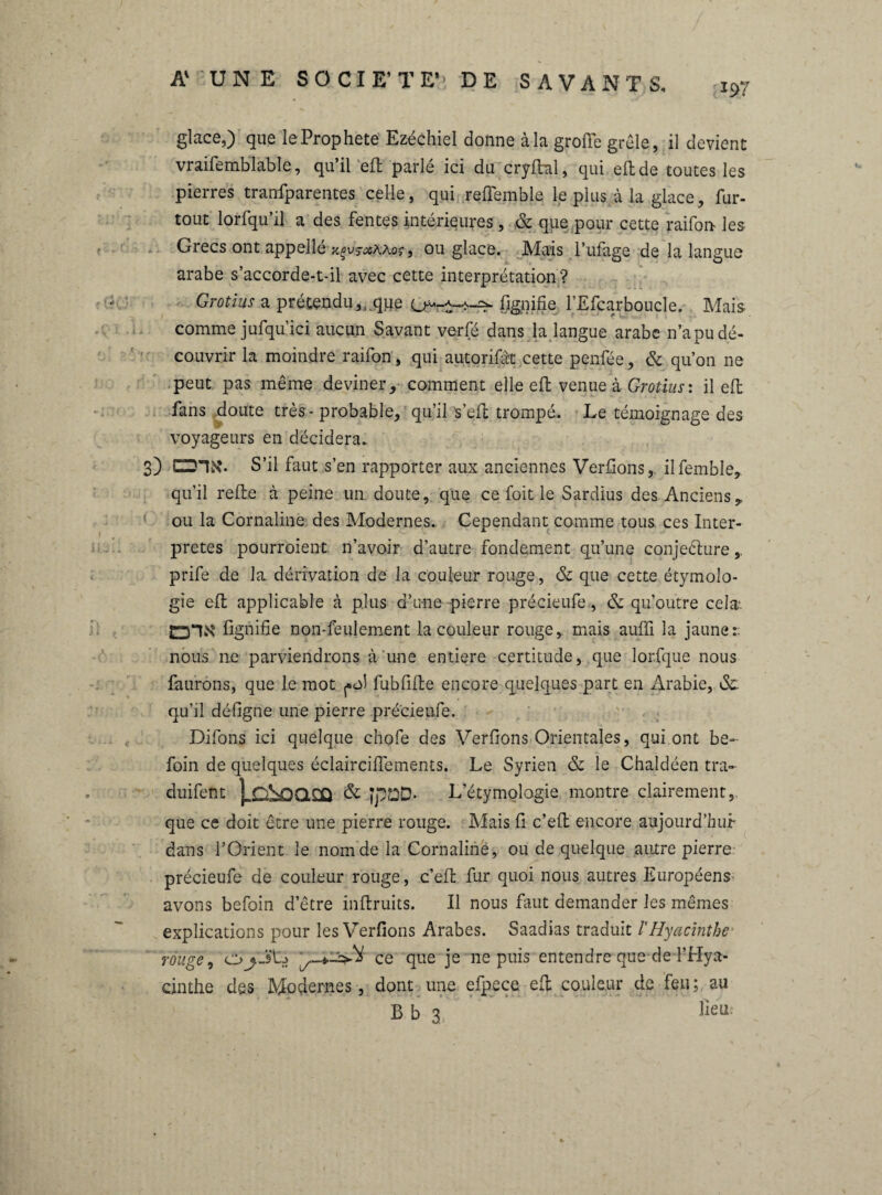 197 glace,) que le Prophète Ezéchiel donne à la große grêle, il devient vraifemblable, qu’il eft parlé ici du cryftal, qui eft de toutes les pierres tranfparentes celle, qui refiemble le plus à la glace, fur- tout lorfqu’il a des fentes intérieures, & que pour cette raifon les Grecs ont appellé ^u^AAor, ou glace. Mais l’ufage de la langue arabe s’accorde-t-il avec cette interprétation? Grotius a prétendu,,.que fignifïe l’Efcarboucle. Mais comme jufqu’ici aucun Savant verfé dans la langue arabe n’a pu dé¬ couvrir la moindre raifon, qui autorifàt cette penfée, & qu’on ne peut pas même deviner, comment elleeft venue à Grotius : il eft fans doute très - probable, qu’il s’eft trompé. Le témoignage des voyageurs en décidera. 3) S’il faut s’en rapporter aux anciennes Verfions, ilfemble, qu’il refte à peine un. doute, que ce foit le Sardius des Anciens,, ou la Cornaline des Modernes. Cependant comme tous, ces Inter¬ prètes pourroient n’avoir d’autre fondement qu’une conjeéture prife de la dérivation de la couleur rouge, & que cette étymolo¬ gie eft applicable à plus d’une pierre précieufe, & qu’outre cela*. fignifïe non-feulement la couleur rouge,, mais aulfi la jaune:; nous ne parviendrons à une entière certitude, que lorfque nous faurons, que le mot ^ol fubfifte encore quelques part en Arabie, ôc qu’il défigne une pierre précieufe. Difons ici quelque chofe des Verfions Orientales, qui ont be- foin de quelques éclairciffements. Le Syrien & le Chaldéen tra- duifent |xû£Xl£Q & JpBD- L’étymologie montre clairement, que ce doit être une pierre rouge. Mais fi c’eft encore aujourd'hui dans l’Orient le nom de la Cornaline, ou de quelque autre pierre précieufe de couleur rouge, c’eft fur quoi nous autres Européens avons befoin detre inftruits. Il nous faut demander les mêmes explications pour les Verfions Arabes. Saadias traduit l'Hyacinthe rouge, ce que je ne puis entendre que de l’Hya¬ cinthe des Modernes, dont une efpece eft couleur de feu; au B b 3 lieu.-