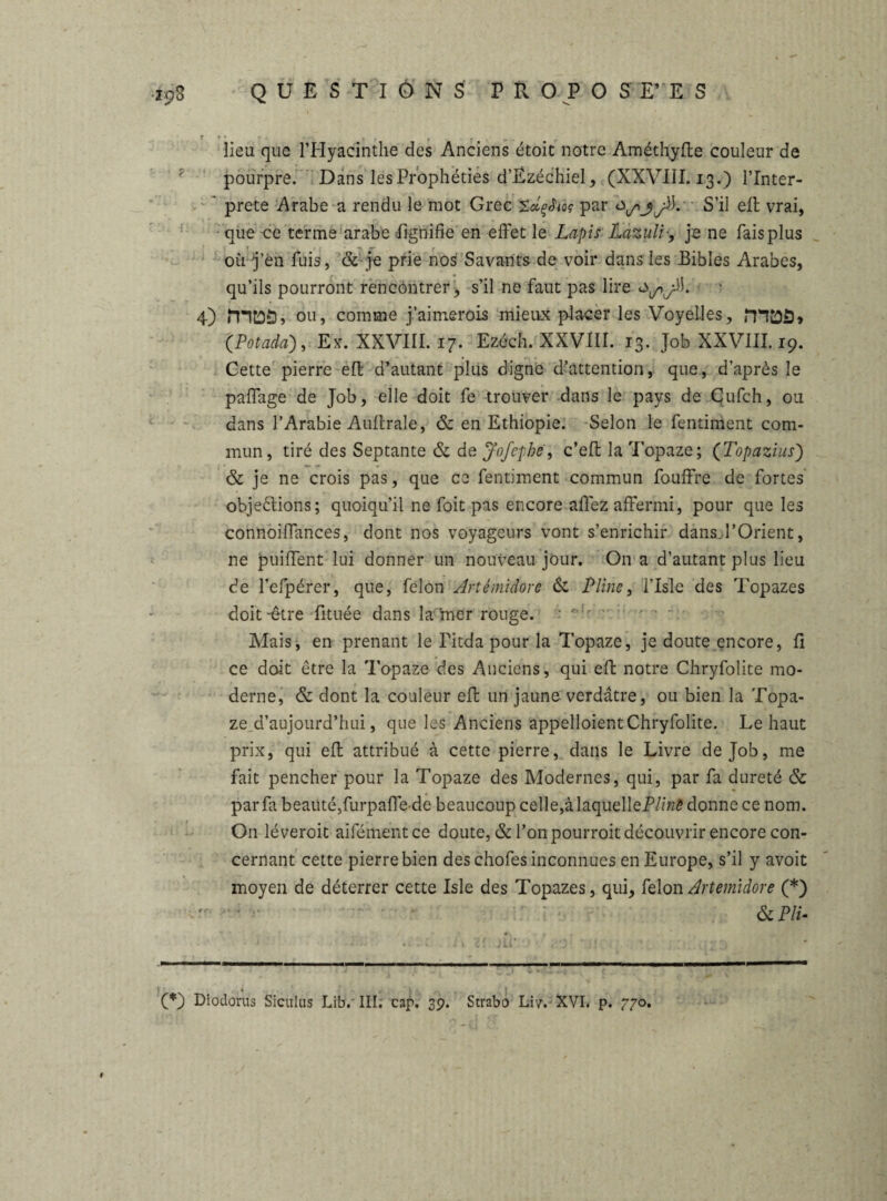 lieu que l’Hyacinthe des Anciens étoit notre Améthylte couleur de ? pourpre. Dans les Prophéties d’Ezéchiel, (XXVIII. 13.) l’Inter- ' prete Arabe a rendu le mot Grec ZdçJioç par 0^jjà. S’il elt vrai, que ce terme arabe lignifie en effet le Lapis Lazuli-, je ne faisplus où J’én fuis, & je prie nos Savants de voir dans les Bibles Arabes, qu’ils pourront rencontrer > s’il ne faut pas lire 0^ jù. 4) mtûôî ou, comme j’aimerois mieux placer les Voyelles, ÎTTÔÔ» (Potada), Ex. XXVIII. 17. Ezéch. XXVIII. 13. Job XXVIII. 19. Cette pierre elt d’autant plus digne d’attention, que, d’après le paffage de Job, elle doit fe trouver dans le pays de Cufch, ou dans l’Arabie Aultrale, & en Ethiopie. Selon le fentiment com¬ mun, tiré des Septante & de Jofcphë, c’eft la Topaze; (Topazius) & je ne crois pas, que ce fentiment commun fouffre de fortes objections; quoiqu’il ne foit pas encore allez affermi, pour que les connoiffances, dont nos voyageurs vont s’enrichir dans l’Orient, ne puiffent lui donner un nouveau jour. On a d’autant plus lieu de l’efpérer, que, félon Artémidore & Pline, l’Isle des Topazes doit-être fituée dans la Uier rouge. : ., - - Mais, en prenant le Titda pour la Topaze, je doute encore, ü ce doit être la Topaze des Anciens, qui eft notre Chryfolite mo¬ derne, & dont la couleur elt un jaune verdâtre, ou bien la Topa¬ ze. d’aujourd’hui, que les Anciens appelaient Chryfolite. Le haut prix, qui elt attribué à cette pierre, dans le Livre de Job, me fait pencher pour la Topaze des Modernes, qui, par fa dureté & par fa beauté,furpalfe de beaucoup celle,à laquelleP/m<? donne ce nom. On léveroit aifémentce doute, & l’on pourroit découvrir encore con¬ cernant cette pierre bien des chofes inconnues en Europe, s’il y avoit moyen de déterrer cette Isle des Topazes, qui, félon Artemidore (* *) . . : ■ r & Plu » r ; , (*) Diodorus Siculus Lib. III; cap. 3p. Strabo Liv. XVI. p. 770.