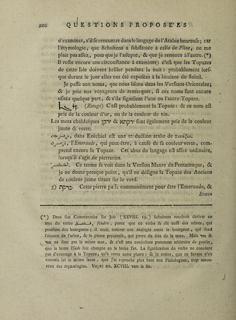 d’examiner, s’il fe rencontre dans le langage de l’Arabie heureufe; car l’étymologie, que Schultens a fnbftituée à celle de Pline, ne me plait pas allez, pour que je l’adopte, & que je renonce à l’autre. (*) il refte encore une circonftance à examiner : c’eft que les Topazes de cette Isl-e doivent briller pendant la nuit : probablement lors¬ que durant le jour elles ont été expofées à la lumière du Soleil. Je paffe aux noms, que nous liions dans les Verlions Orientales; & je prie nos voyageurs de remarquer, fi ces noms font encore nfités quelque part, & s’ils lignifient l’une ou l’autre Topaze. . (Zerogo) C’eff probablement la Topaze : & ce nom eft pris de la couleur d’or, ou de la couleur de vin. Les mots chaîdaïques }pT & Nnp*V font également pris de la couleur jaune & verte. dans Ezéchiel eft une trrduction arabe de Tc7rdfrov. Y Emeraude, qui peut-être, à caufe de fa couleur verte, com¬ prend encore la Topaze. Cet abus du langage eft allez ordinaire, lorsqu’il s’agit .de pierreries. Ce terme fe voit dans la Verlion Maure duPentateuque, & je ne doute presque point, qu’il ne déligne la Topaze des Anciens de couleur jaune tirant fur le verd. S) np-13. Cette pierre paTe communément pour être l’Emeraude, & Braun Dans fon Commentaire fur Job (XXVIII. 19.) Schultens voudroit dériver ce mot du verbe fendre , parce que ce verbe fe dit aufïï des arbres, qui pouffent des bourgeons ; il croit trouver une analogie entre le bourgeon , qui fend l’écorce de l’arbre, & la pierre précienfe, qui perce du fein de la terre. Mais & l ne font pas le même mot, & c’eft une conjecture purement arbitraire de penfer, que la lettre Tfade foit changée en la lettre Tet. La lignification du verbe ne convient pas d’avantage à la Topaze, qu’à toute autre pierre : & je crains, que ce Savant n’ait commis ici la même faute , que j’ai reproché plus haut aux Philologues, trop amou¬ reux des étymologies. Voyez art. XCVIII. vers la fin. J