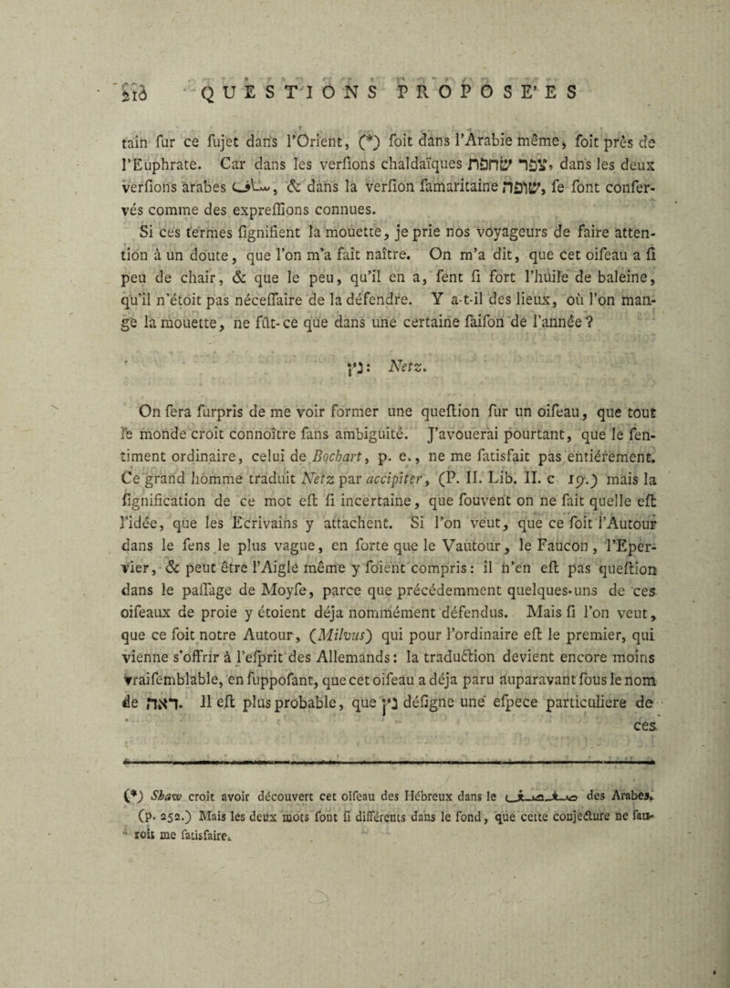 ' , .. . . tain fur ce fujet dans r Orient, (* *) foit dans l’Arabie même > foit près de l’Euphrate. Car dans les verûons chaldaïques fiSnb' dans les deux verfiorîs arabes OCw, & dans la verfion famaritaine nô'iJJ', fe font confer- vés comme des exprefîions connues. Si ces termes lignifient la mouette, je prie nos voyageurs de faire atten¬ tion à un doute, que l’on m’a fait naître. On m’a dit, que cet oifeau a fi peu de chair, & que le peu, qu’il en a, fent fi fort l’huile de baleine, qu’il n’étoit pas néceffaire de la défendre. Y a-t-il des lieux, où l’on man¬ ge la mouette, ne fût-ce que dans une certaine faifon de l’année? A * ’ * ' f ^ —,v : Netz. On fera furpris de me voir former une queflion fur un oifeau, que tout Te monde croit connoître fans ambiguité. J’avouerai pourtant, que le fen- timent ordinaire, celui de Bochart, p. e., ne me fatisfait pas entièrement. Ce grand homme traduit Netz par accipiter, (P. II. Lib. II. c 19.J niais la lignification de ce mot eft fi incertaine, que fouvent on ne fait quelle effc l’idée, que les Ecrivains y attachent. Si l’on veut, que ce foit l’Autour dans le fens le plus vague, en forte que le Vautour, le Faucon , l’Eper- vier, & peut être l’Aigle même y fo'ient compris : il n’en effc pas queflion dans le palfage de Moyfe, parce que précédemment quelques-uns de ces oifeaux de proie y étoient déjà nommément défendus. Mais fi l’on veut, que ce foit notre Autour, (Milvus) qui pour l’ordinaire eft le premier, qui vienne s’offrir à l’efprit des Allemands: la traduction devient encore moins vraifemblable, enfuppofant, que cet oifeau a déjà paru auparavant fous le nom de fan. Il eft plus probable, que p défigne une efpece particulière de ces C*) Shaw croit avoir découvert cet oifeau des Hébreux dans le <_JLx£t,JU*D des Arabe», r ■ • (p. 252.) Mais les deux mots font fi différents dans le fond, que cette conjeéture ne fau- • roh me fatisfaire,.