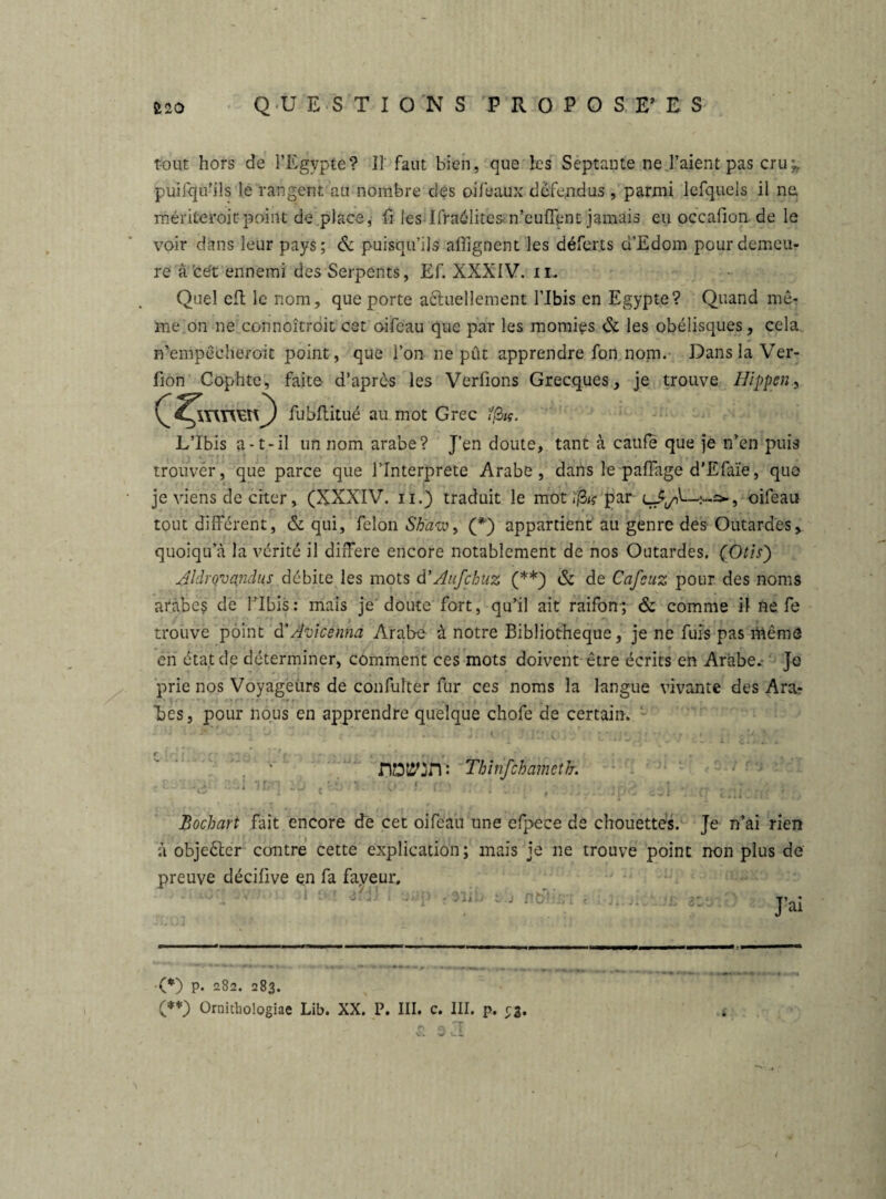 tout hors de l’Egypte? Il faut bien, que les Septante ne l’aient pas cru;, puifqu’ils lé rangent au nombre des oi féaux défendus , parmi lefquels il ne, mériteroicpoint de place, fl les Ifraélites n’euflent jamais eu occafion de le voir dans leur pays; & puisqu’ils alignent les déferts d’Edom pour demeu¬ re à'cét ennemi des Serpents, Ef. XXXIV. il. Quel eft le nom, que porte a&uellement l’Ibis en Egypte? Quand me¬ me on ne connoîtroit cet oifeau que par les momies ôi les obélisques, cela n’empécheroic point, que l’on ne pût apprendre fon nom. Dans la Ver- lion Cophte, faite d’après les Verfions Grecques, je trouve Hippen, J fubflitué au mot Grec fßig. L’Ibis a-t-il un nom arabe? J’en doute, tant à caufé que je n’en puis ■> 4- ; » * T « ‘ v , . - ‘ I f r trouver, que parce que l’Interprete Arabe, dans le paffage d’Efaïe, que je viens de citer, (XXXIV. ïi.) traduit le mot; ßig par oifeau tout différent, & qui, félon Shaw, (*) appartient au genre des Outardes, quoiqu’à la vérité il différé encore notablement de nos Outardes. (Otis) Aldrovandus débite les mots d’Aiifchuz (**) & de Cafsuz pour des noms arabe? de l’Ibis: mais je doute fort, qu’il ait raifon-; & comme il ne fe trouve point d'Àyicènna Arabe à notre Bibliothèque, je ne fuis pas même en état de déterminer, comment ces mots doivent être écrits en Arabe, je prie nos Voyageurs de confulter fur ces noms la langue vivante des Ara? “bes, pour nous en apprendre quelque chofe de certain. rw:n : Thînfchamctfr. Bochart fait encore de cet oifeau une efpece de chouettes. Je n’ai rien à objeCter contre cette explication; mais je ne trouve point non plus de preuve décifive en fa faveur, }li : T’nî •(*) P. 282. 283. (**) Oroithologiae Lib. XX. P. III. c. III. p. r3. — \