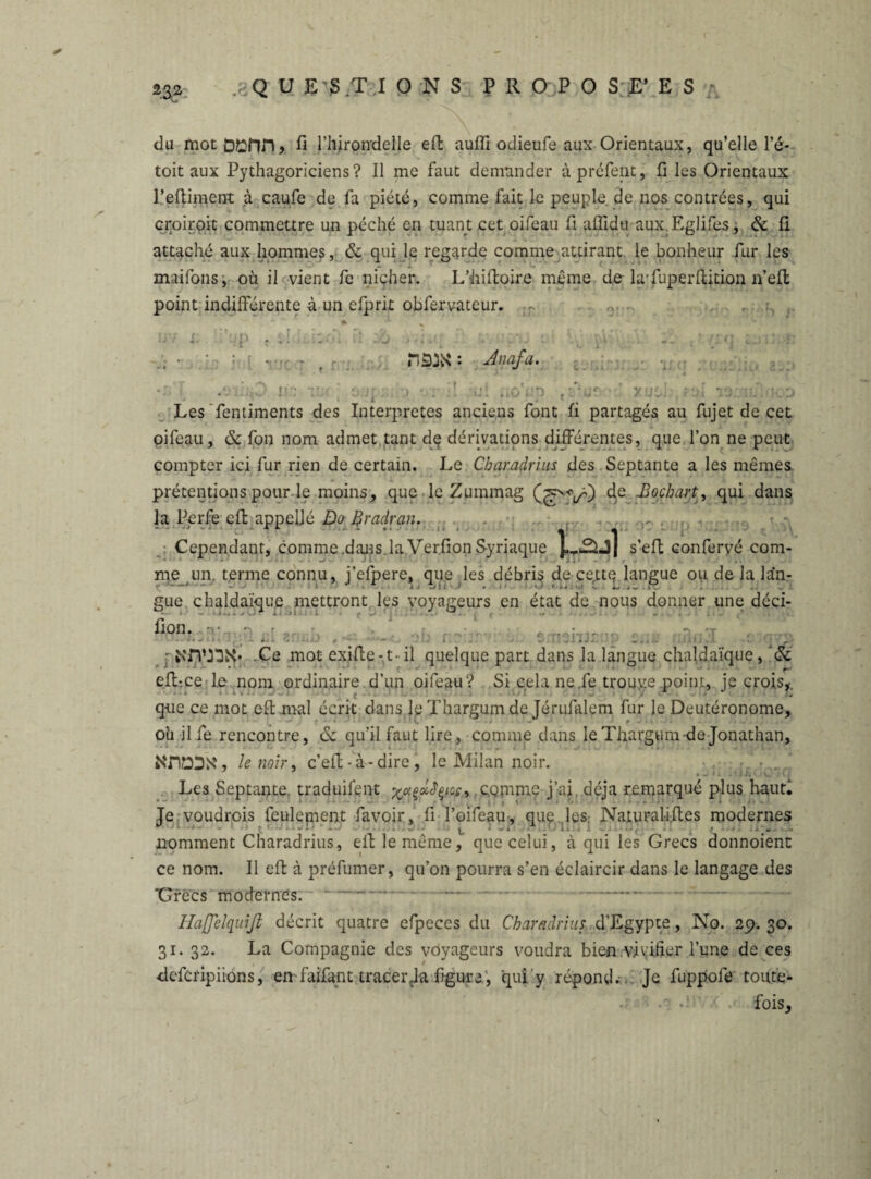 du mot Dl^nn, fi l’hirondelle eft auffi odieufe aux Orientaux, qu’elle le- toit aux Pythagoriciens? Il me faut demander àpréfent, fi les Orientaux l’eftiment à caufe de fa piété, comme fait le peuple de nos contrées, qui croiroit commettre un péché en tuant cet oifeau fi affidti aux.Eglifes, & fi attaché aux hommes, & qui le regarde comme attirant le bonheur fur les maifons, où il vient fc nicher. L’hiftoire même de la'fuperftition n’elt point indifférente à un efprit obfervateur. r IP r ' : Jnafa. l: fï r' o;jf v*i : : un f\srj£ - fin vx:ili>ko i éx Les fentiments des Interprètes anciens font fi partagés au fujet de cet oifeau, & fon nom admet tant de dérivations différentes, que l’on ne peut compter ici fur rien de certain. Le Charadrius des Septante a les mêmes prétentions pour le moins, que le Zummag (^VO 4e ~B°chart> qui dans la Perfe efi: appeljé Do firadran. . ... . . ... Cependant, comme .dans la Verfion Syriaque p-é-Jl s’eft confervé com¬ me un. terme connu, j’efpere, que les débris de cette langue ou de la lan- - —- * . • • ■ i , Zj • i • ' . ■. O * w • f ^ i. ... : gue chaldaïque mettront les voyageurs en état de nous donner une déci- ••• i - U... / w A • -il . i ;• | . J t -* .: - ^ • - * ' i * » 1 .K ijki fimi.. • - .Ce mot exifle-t- il quelque part dans la langue chaldaïque, & efl-ce le nom ordinaire.d’un oifeau? Si cela ne.fe trouvée point, je crois,, que ce mot efi; mal écrit dans le Thargum de Jérufalem fur le Deutéronome, où jlfe rencontre, & qu’il faut lire, comme dans le Thargum-de Jonathan, NnDIDX, le noir, c’efl - à-dire, le Milan noir. • - , • w i » .t j j( v. i vi Les Septante traduifent comme j’ai déjà remarqué plus haut. Te voudrois feulement favoir, fi l’oifeau, que les; Naturalifles modernes i * ►. nomment Charadrius, elf le même, que celui, à qui les Grecs donnoient ce nom. Il efi à préfumer, qu’on pourra s’en éclaircir dans le langage des ‘Grecs modernes. Haß'elquiß décrit quatre efpeccs du Charadrius d’Egypte, No. 29.30. 31. 32. La Compagnie des voyageurs voudra bien vivifier l’une de ces deferipiions, en faifant tracer Ja figure, qui y répond.. Je fuppofe toute- • fois.