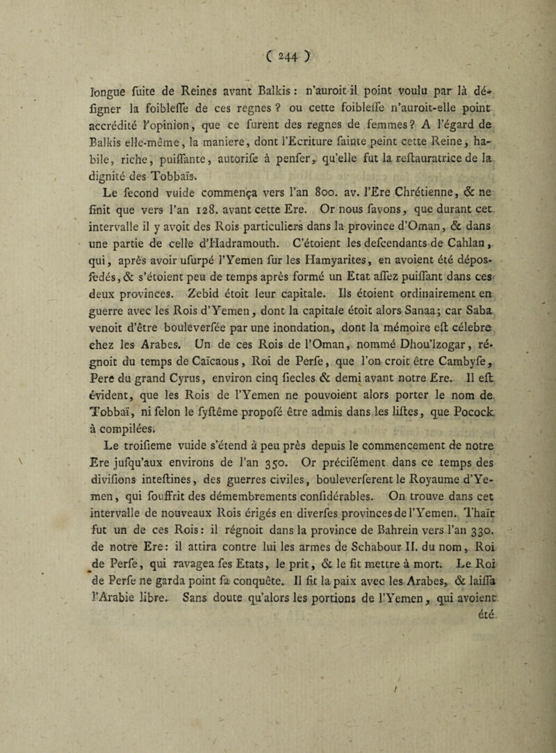 longue fuite de Reines avant Balkis : n’auroit il point voulu par là dé- figner la foibleffe de ces régnés ? ou cette foibleffe n’auroit-elle point accrédité fopinion, que ce furent des régnés de femmes? A l’égard de Balkis elle-même, la maniéré, dont l’Ecriture fainte peint cette Reine, ha¬ bile, riche, puiffante, autorife à penfer,. qu’elle fut la reftauratrice de la dignité des Tobbaïs, Le fécond vuide commença vers l’an 800. av. l’Ere Chrétienne, & ne finit que vers l’an 128. avant cette Ere. Or nous favons, que durant cet » intervalle il y avoit des Rois particuliers dans la province d’Oman, & dans une partie de celle d’Hadramouth. C’étoient les defcendants de Cahlan, qui, après avoir ufurpé l’Yemen fur les Hamyarites, en avoient été dépos- fbdés,& s’étoient peu de temps après formé un Etat affez puiffant dans ces deux provinces. Zebid étoit leur capitale. Ils étoient ordinairement en guerre avec les Rois d’Yemen, dont la capitale étoit alors Sanaa; car Saba venoit d’être bouleverfée par une inondation, dont la mémoire eft célébré chez les Arabes. Un de ces Rois de l’Oman, nommé Dhou’lzogar, ré- gnoit du temps de Caïcaous, Roi de Perfe, que l’on croit être Cambyfe, Pere du grand Cyrus, environ cinq fiecles & demi avant notre Ere. 11 eft évident, que les Rois de l’Yemen ne pouvoient alors porter le nom de Tobbaï, ni félon le fyflême propofé être admis dans les liftes, que Pocock à compilées. Le troifieme vuide s’étend à peu près depuis le commencement de notre Ere jufqu’aux environs de l’an 350. Or précifément dans ce temps des divifions inteflines, des guerres civiles, bouleverferent le Royaume d’Ye¬ men , qui fouffrit des démembrements conlidérables. On trouve dans cet intervalle de nouveaux Rois érigés en diverfes provinces de l’Yemen. Thaïe fut un de ces Rois: il régnoit dans la province de Bahrein vers l’an 330. de notre Ere: il attira contre lui les armes de Schabour II. du nom, Roi de Perfe, qui ravagea fes Etats, le prit, & le fit mettre à mort. Le Roi de Perfe 11e garda point fa conquête. Il fit la paix avec les Arabes, & laiffa l’Arabie libre. Sans doute qu’alors les portions de l’Yemen , qui avoient été I /