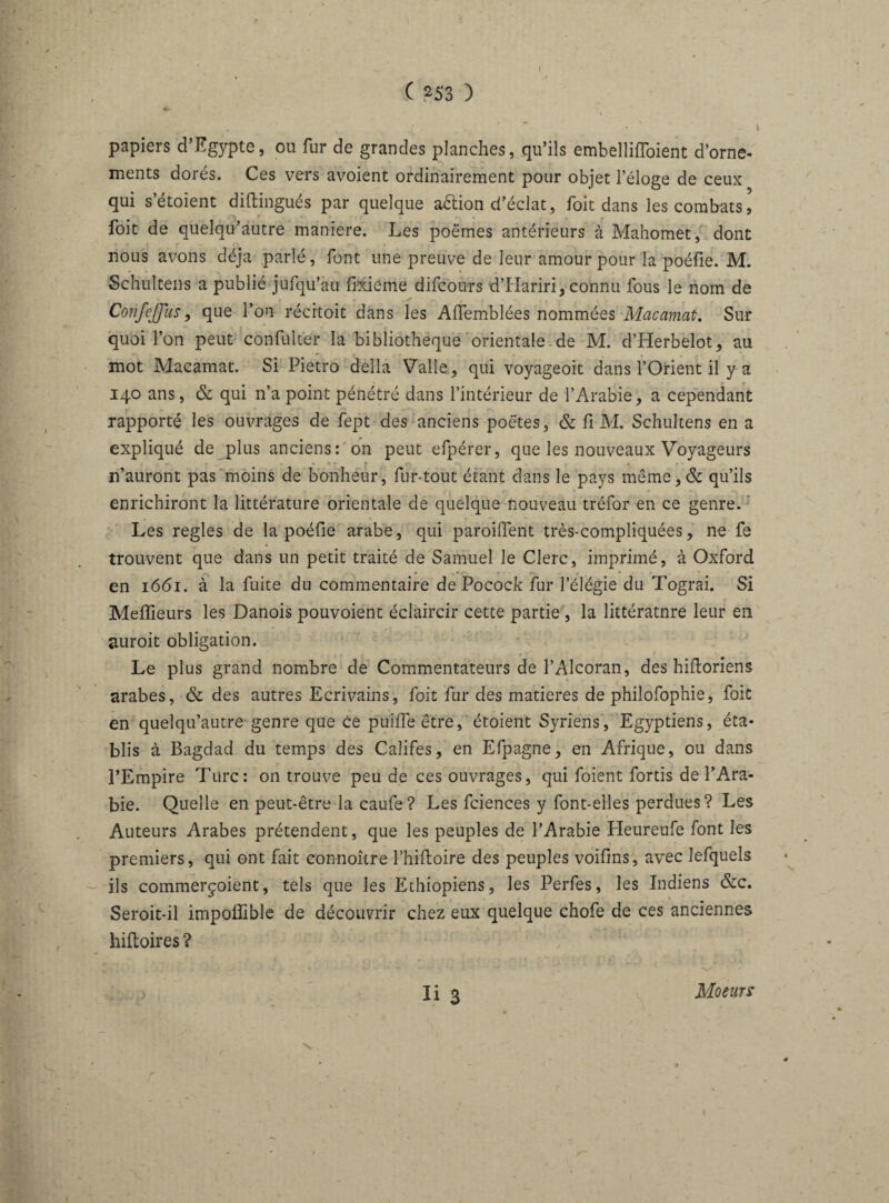 I papiers d’Egypte, ou fur de grandes planches, qu’ils embellifloient d’orne¬ ments dorés. Ces vers avoient ordinairement pour objet l’éloge de ceux qui s’étoient diftingués par quelque action d’éclat, Toit dans les combats, foit de quelqu’autre maniéré. Les poëmes antérieurs à Mahomet, dont nous avons déjà parlé, font une preuve de leur amour pour la poélie. M. Schultens a publié jufqu’au fixieme difcours d’Hariri, connu fous le nom de ConfcJJus, que l’on récitoit dans les Affemblées nommées Macamat. Sur quoi l’on peut confülter la bibliothèque orientalelde M. d’Herbelot, au mot Macamat. Si Pietro délia Valle, qui voyageoit dans l’Orient il y a 140 ans, & qui n’a point pénétré dans l’intérieur de l’Arabie, a cependant rapporté les ouvrages de fept des anciens poètes, & fi M. Schultens en a expliqué de plus anciens: on peut efpérer, que les nouveaux Voyageurs n’auront pas moins de bonheur, fur-tout étant dans le pays même,& qu’ils enrichiront la littérature orientale de quelque nouveau tréfor en ce genre. Les réglés de la poéüe arabe, qui parodient très-compliquées, ne fe trouvent que dans un petit traité de Samuel le Clerc, imprimé, à Oxford en 1661. à la fuite du commentaire de Pocock fur l’élégie du Tograi. Si Meilleurs les Danois pouvoient éclaircir cette partie , la littératnre leur en auroit obligation. Le plus grand nombre de Commentateurs de l’Alcoran, des hiftoriens arabes, & des autres Ecrivains, foit fur des matières de philofophie, foit en quelqu’autre genre que ce puifleêtre, étoient Syriens, Egyptiens, éta¬ blis à Bagdad du temps des Califes, en Efpagne, en Afrique, ou dans l’Empire Turc: on trouve peu de ces ouvrages, qui foient fortis de l’Ara¬ bie. Quelle en peut-être la caufe? Les fciences y font-elles perdues? Les Auteurs Arabes prétendent, que les peuples de l’Arabie Heurenfe font les premiers, qui ont fait connoître Thifboire des peuples voifms, avec lefquels ils commerçoient, tels que les Ethiopiens, les Perfes, les Indiens &c. Seroit-il impoflible de découvrir chez eux quelque chofe de ces anciennes hiftoires ? Ii 3 \ . Moeurs