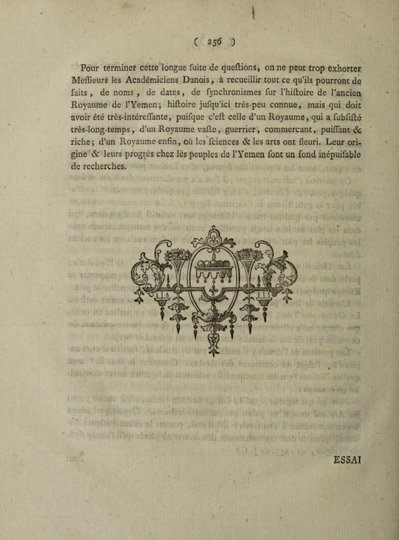 / • y C 256 ) Pour terminer cette longue fuite de queftions, on ne peut trop exhorter Meilleurs les Académiciens Danois, à recueillir tout ce qu’ils pourront de faits, de noms , de dates, de fynchronismes fur l’hiftoire de l’ancien Royaume de l’Yemen; hiltoire jufqu’ici très-peu connue, mais qui doit avoir été très-intérelfante, puifque c’efl celle d’un Royaume, qui a fubflfté très-long-temps, d’un Royaume vafte, guerrier, commercant, puilfant 6c riche; d’un Royaume enfin, où les fciences & les arts ont fleuri. Leur ori¬ gine & leurs progrès chez les peuples de l’Yemen font un fond ir.épuifable de recherches. * ESSAI \ /