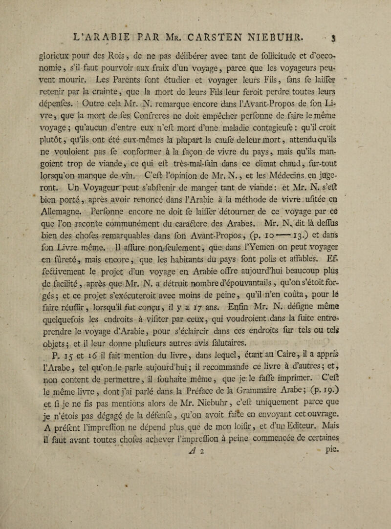 glorieux pour des Rois, de ne pas délibérer avec tant de follicitude et d’oeco- nomiç, s’il faut pourvoir aux fraix d’un voyage, parce que les voyageurs peu¬ vent mourir. Les Parents font étudier et voyager leurs Fils, fans fe lailfer retenir par la crainte, que la mort de leurs Fils leur feroit perdre toutes leurs dépenfes. ' Outre cela Mr. N. remarque encore dans l’Avant-Propos de fon Li¬ vre , que la mort de fes Confrères ne doit empêcher perfonne de faire le même voyage ; qu’aucun d’entre eux n’efl mort d’une maladie contagieufe : qu’il croit plutôt, qu’ils ont été eux-mêmes la plupart la caufe de leur mort, attendu qu’ils ne vouloient pas fe conformer à la façon de vivre du pays, mais qu’ils man- goient trop de viande, ce qui eft très-mal-fain dans ce climat chaud, fur-tout lorsqu’on manque de vin. C’eft l’opinion de Mr. N., et les Médecins en juge¬ ront. Un Voyageur peut s’abftenir de manger tant de viande : et Mr. N. s’eft bien porté, après avoir renoncé dans l’Arabie à la méthode de vivre. ufitée en Allemagne. Perfonne encore ne doit fe lailfer détourner de ce voyage par ce que l’on raconte communément du caraétere des Arabes. Mr. N* dit là delfus bien des chofes remarquables dans fon Avant-Propos, (p. io-13.) et dans Ion Livre même. 11 alfure non-feulement, que dans l’Yemen on peut voyager en fûreté, mais encore, que les habitants du pays font polis et alfables. Ef¬ fectivement le projet d’un voyage en Arabie offre aujourd’hui beaucoup plus de facilité, après que Mr. N. a détruit nombre d’épouvantails, qu’on s’étoit for¬ gés ; et ce projet s’exécuteroit avec moins de peine, qu’il n’en coûta, pour lé faire réuffir, lorsqu’il fut conçu, il y a 17 ans. Enfin Mr. N. défigne même quelquefois les endroits à vifiter par ceux, qui voudroient dans la fuite entre¬ prendre le voyage d’Arabie, pour s’éclaircir dans ces endroits fur tels ou tels objets ; et il leur donne plufieurs autres avis falutaires. P. 15 et 16 il fait mention du livre, dans lequel, étant au Caire, il a appris l’Arabe, tel qu’on le parle aujourd’hui; il recommande ce livre à d’autres; et, non content de permettre, il fouhaite même, que je le fafie imprimer. C’efl le même livre, dont j’ai parlé dans la Préface de la Grammaire Arabe; (p. 19.) et fi je ne fis pas mentions alors de Mr. Niebuhr, c’efl: uniquement parce que je n’étois pas dégagé de la défenfe, qu’on avoit faite en envoyant cet ouvrage. A préfent l’imprcfiion ne dépend plus que de mon loifir, et d’un Editeur. Mais il faut avant toutes chofes achever l’impreffioii à peine commencée de certaines A 2 . Pic-