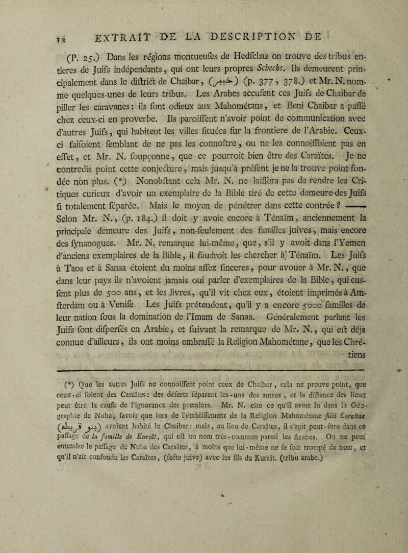 T2 (P. 25.) Dans les régions montueufes de Hedfchas on trouve des tribus en¬ tières de Juifs indépendants, qui ont leurs propres Schecbs. Ils demeurent prin¬ cipalement dans le diftrift de Chaibar, (^=0 (P- 377 5 378.) et Mr. N. nom¬ me quelques-unes de leurs tribus. Les Arabes accufent ces Juifs de Chaibar de piller les caravanes : ils font odieux aux Mahométans, et Béni Chaibar a paffé chez ceux-ci en proverbe. Ils parodient n’avoir point de communication avec d’autres Juifs, qui habitent les villes ütuées fur la frontière de l’Arabie. Ceux- ci faifoient femblant de ne pas les connoître, ou ne les connoiffoient pas en effet, et Mr. N. foupçonne, que ce pourroit bien être des Caraïtes. Je ne contredis point cette conjecture, mais jusqu’à préfent je ne la trouve point fon¬ dée non plus. (*) Nonobftant cela Mr. N. ne laiffera pas de rendre les Cri¬ tiques curieux d’avoir un exemplaire de la Bible tiré de cette demeure des Juifs fi totalement féparée. Mais le moyen de pénétrer dans cette contrée? —— Selon Mr. N., (p. 184.) il doit y avoir encore à Ténaïm, anciennement la principale demeure des Juifs, non-feulement des familles juives, mais encore des fynanogues. Mr. N. remarque lui-même, que, s’il y avoit dans l’Yemen d’anciens exemplaires de la Bible, il faudrait les chercher àj Ténaïm. Les Juifs à Taos et à Sanaa étoicnt du moins alfez finceres, pour avouer à Mr. N., que dans leur pays ils n’avoient jamais oui parler d’exemplaires de la Bible, qui eus- fent plus de 500 ans, et les livres, qu’il vit chez eux, étoient imprimés à Am- fterdam ou à Venife Les Juifs prétendent, qu’il y a encore 5000 familles de leur nation fous la domination de l’Imam de Sanaa. Généralement parlant les Juifs font difperfés en Arabie, et fuivant la remarque de Mr. N., qui eft déjà connue d’ailleurs, ils ont moins embraffé la Religion Mahométane, que les Chré¬ tiens (*) Oue les autres Juifs ne connoiifent point ceux de Chaibar , cela ne prouve point, que ceux-ci foient des Caraïtes : des déferts féparent les-uns des autres , et la diffcance des lieux peut être la caufe de l’ignorance des premiers. Mr. N. cite ce qu’il avoit lu dans lu Géo¬ graphie de Nuba, favoir que lors de l’établiflemeôt de la Religion Mahométane fil H Coraitae jX*') avoient habité le Chaibar: mais, au lieu de Caraïtes, il s'agit peut-être dans ce paflage de la famille de Eurent, qui eft un nom très-commun parmi les Arabes. On ne peut entendre le paffage de Nuba des Caraïtes, à moins que lui-même ne fe foit trompé de nom, et qu’il n’ait confondu les Caraïtes, (fefte juive) avec les fils de Kuraït. (tribu arabe.)