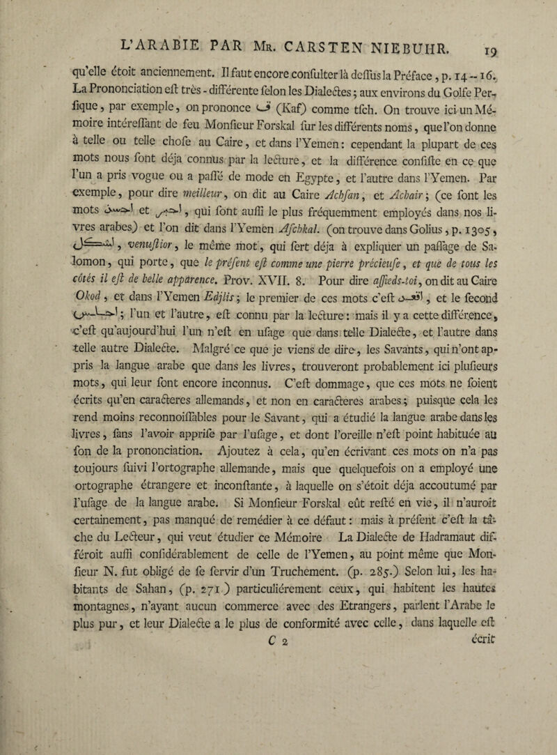 qu elle ctoit anciennement. Il faut encore confulter là dcffus la Préface, p. 14 — 16. La Prononciation elf très - différente félon les Dialeéles 5 aux environs du Golfe Per-> fique, par exemple, on prononce eA (Kaf) comme tfch. On trouve iciunMé- moiie intereffant de feu Monfieur Forskal fur les différents noms, que l’on donne à telle ou telle chofe au Caire, et dans l’Yemen: cependant la plupart de ces mots nous font déjà connus par la leélure, et la différence confifte en ce que 1 un a pris vogue ou a pafle de mode en Egypte, et l’autre dans l’Yemen. Par exemple, pour dire meilleur, on dit au Caire Achfan, et Achair; (ce font les mots et ^*=>1, qui font aulli le plus fréquemment employés dans nos li¬ vres arabesj) et l’on dit dans l’Yemen Afchkal. (on trouve dans Golius, p. 1305, 9 venufiior, le meme mot , qui fert déjà à expliquer un paffage de Sa¬ lomon , qui porte, que le préfent efi comme une pierre précieufe, et que de tous les côtés il efi de belle apparence. Prov. XVII. 8. Pour dire afiieds-toi, on dit au Caire Okod , et dans l’Yemen Edjlis ; le premier de ces mots c’efl o-*»!, et le fécond ; l’un et l’autre, efi connu par la leélure: mais il y a cette différence, •c’efl qu’aujourd’hui l’un n’efl en ufage que dans telle Dialcéle, et l’autre dans telle autre Dialecte. Malgré ce que je viens de dire, les Savants, qui n’ont ap¬ pris la langue arabe que dans les livres, trouveront probablement ici plufieurs mots, qui leur font encore inconnus. C’efl dommage, que ces mots ne foient écrits qu’en caraéleres allemands, et non en caractères arabes ; puisque cela les rend moins reconnoiffables pour le Savant, qui a étudié la langue arabe dans les livres, fans l’avoir apprife par l’ufage, et dont l’oreille n’efl point habituée au fon de la prononciation. Ajoutez à cela, qu’en écrivant ces mots on n’a pas toujours fuivi l’ortographe allemande, mais que quelquefois on a employé une ortographe étrangère et inconfiante, à laquelle on s’étoit déjà accoutumé par l’ufage de la langue arabe. Si Monfieur Forskal eût refié en vie, il n’auroit certainement, pas manqué de remédier à ce défaut : mais à préfent c’efl la tâ¬ che du Leéleur, qui veut étudier ce Mémoire La Dialeéle de Iiadramaut dif- féroit auffi confidérablement de celle de l’Yemen, au point même que Mon¬ fieur N. fut obligé de fe fervir d’un Truchement, (p. 285.) Selon lui, les ha¬ bitants de Sahan, (p. 271) particuliérement ceux, qui habitent les hautes montagnes, n’ayant aucun commerce avec des Etrangers, parlent l’Arabe Je plus pur, et leur Dialeéle a le plus de conformité avec celle, dans laquelle cfl C 2 écrit