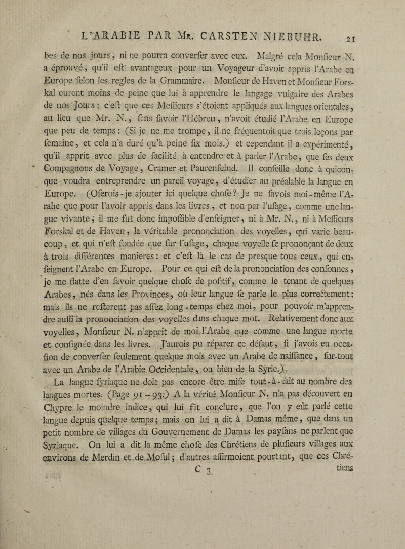 21 bes de nos jours, ni ne pourra converfer avec eux. Malgré cela Mpnfieur N. a éprouvé, qu’il eft avantageux pour un Voyageur d’avoir appris P Arabe en Europe félon les réglés de la Grammaire. Monfieur de Haven et Moniteur Fors- kal eurent moins de peine que lui à apprendre le langage vulgaire des Arabes de nos Jouis; ceft que ces Meilleurs s’étoient appliqués aux langues orientales, au lieu que Mr. N., fans lavoir l’Hébreu, n’avoit étudié f Arabe, en Europe que peu de temps : (Si je ne me trompe, il ne fréquentait que trois leçons par femaine, et cela n’a duré qu’à peine fix mois.) et cependant il a expérimenté, qu’il apprit avec plus de facilité à entendre et à parler l’Arabe, que fes deux Compagnons de Voyage, Cramer et Paurenfeind. Il confeille donc à quicon¬ que voudra entreprendre un pareil voyage, d’étudier au préalable la langue en Europe. (Oferois - je ajouter ici quelque chofe ? Je ne favois moi - même l’A¬ rabe que pour l’avoir appris dans les livres, et non par l’ufage, comme une lan¬ gue vivante ; il me fut donc impoffible denfeigner, ni à Mr. N., ni à Meffieurs Forskal et de Haven, la véritable prononciation des voyelles, qui varie beau¬ coup , et qui n’eft fondée que fur l’ufage, chaque voyelle fe prononçant de deux à trois- différentes maniérés: et c’effc là le cas de presque tous ceux, qui en- feignent l’Arabe en Europe. Pour ce. qui eft de la prononciation des confonnes, je me flatte d’en fa voir quelque chofe de politif, comme le tenant de.quelques Arabes, nés dans les Provinces, ou leur langue fe parle le. plus correctement: mais ils ne refterent pas affez long-temps chez moi, pour pouvoir m’appren¬ dre auflî la prononciation des voyelles dans chaque mot. Relativement donc aux voyelles, Monfieur N. n’apprit de moi l’Arabe que comme une langue morte et contfignée dans les livres. J’aurois pu réparer ce défaut, fi j’avois eu occa* lion de converfer- feulement quelque mois avec un Arabe de naiffance, fur-tout avec un Arabe de l’Arabie Ocfeidentale, ou bien de la Syrie.) La langue fyriaque ne. doit pas encore être mife tout-à-ràit au nombre de si langues mortes. (Page 91 - 93.) A la vérité Monfieur N. n’a pas découvert en Chypre le moindre indice, qui lui fit conclure, que l’on y eût parlé cette langue depuis quelque temps ; mais on lui a dit à Damas même, que dans un petit nombre de villages du Gouvernement de Damas les payfans ne parlent que Syriaque. On lui a dit la même chofe des Chrétiens de plufieurs villages aux environs de Merdin et de MofuI ; d'autres affîrmoient pourtant, que ces Chré.- C 3 tiens