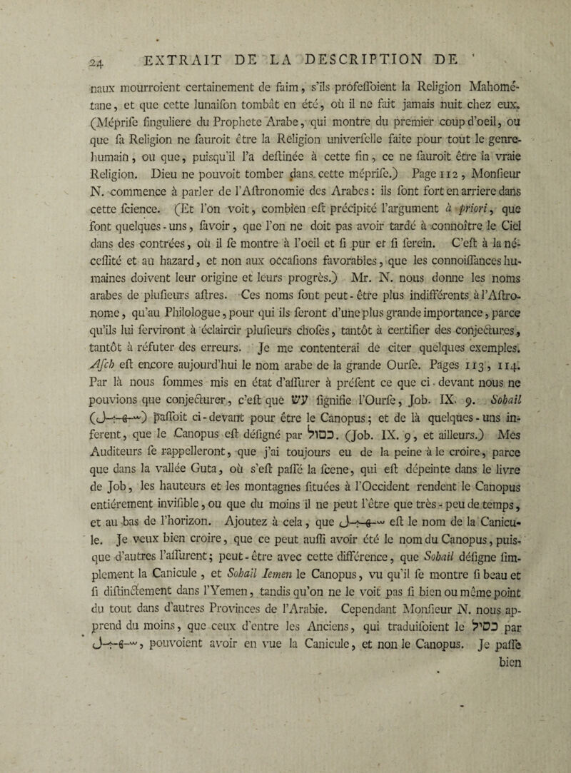 ■naux mourroient certainement de faim, s’ils profeffoient la Religion Mahomé- tane, et que cette lunaifon tombât en été, où il ne fait jamais nuit chez eux, (Méprifc finguliere du Prophète Arabe, qui montre du premier coup d’oeil, ou que fa Religion ne fatiroit être la Religion univerfelle faite pour tout le genre- humain , ou que, puisqu’il l’a deftinée à cette fin, ce ne fauroit être la vraie Religion. Dieu ne pouvoit tomber dans, cette méprife.) Page 112, Monfieur N. -commence à parler de l’AItronomie des Arabes: ils font fort en arriéré dans cette fcience. (Et l’on voit, combien eft précipité l’argument à priori, que font quelques - uns, favoir, que l’on ne doit pas avoir tardé à connoître le Ciel dans des contrées, où il fe montre à l’oeil et fi pur et fi ferein. C’eft à la né- cellité et au hazard, et non aux occafions favorables , que les connoiffances hu¬ maines doivent leur origine et leurs progrès.) Mr. N. nous donne les noms arabes de plufieurs aftres. Ces noms font peut-être plus indifférents àl’Afixo- nome, qu’au Philologue, pour qui ils feront d’une plus grande importance, parce qu’ils lui fendront à éclaircir plufieurs chofes, tantôt à certifier des conjectures, tantôt à réfuter des erreurs. Je me contenterai de citer quelques exemples. Afch eft encore aujourd’hui le nom arabe de la grande Ourfe. Pages 113 , 114. Par là nous fommes mis en état d’affurer à préfent ce que ci - devant nous ne pouvions que conjecturer, c’eft que VV fignifie l’Ourfe, Job. IX. 9. Sobail paffoit ci - devaiTt pour être le Canopus ; et de là quelques - uns in¬ fèrent, que le Canopus eft défigné par ^ÎQD. (Job. IX. 9, et ailleurs.) Mes Auditeurs fe rappelleront, que j’ai toujours eu de la peine à le croire, parce que dans la vallée Guta, où s’eft paffé la feene, qui eft dépeinte dans le livre de Job, les hauteurs et les montagnes fituées à l’Occident rendent le Canopus entièrement invifible, ou que du moins il ne peut l’être que très - peu de temps, et au bas de l’horizon. Ajoutez à cela, que eft le nom de la Canicu¬ le. Je veux bien croire, que ce peut aufii avoir été le nom du Canopus, puis¬ que d’autres l’affurent ; peut - être avec cette différence, que Sobail défigne Am¬ plement la Canicule , et Sobail lernen le Canopus, vu qu’il fe montre fi beau et fi diftincîement dans l’Yemen, tandis qu’on ne le voit pas fi bien ou même point du tout dans d’autres Provinces de l’Arabie. Cependant Monfieur N. nous ap¬ prend du moins, que ceux d’entre les Anciens, qui traduifoient le 'ï'DD par (J-2-6-w > pouvoient avoir en vue la Canicule, et non le Canopus. Je paffe bien