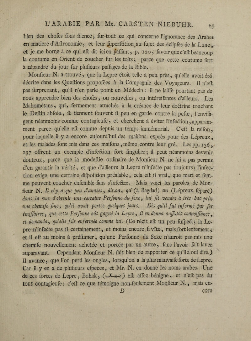 25 bien des chofes fous filence, fur-tout ce qui concerne l’ignorance des Arabes en matière d’Aftronomie, et leur fuperftitionvau fujet des éclipfes de la Lune, et je me borne à ce qui eft dit ici en paflànt, p. 120, favoir quec’eft beaucoup la coutume en Orient de coucher fur les toits ; parce que cette coutume ferü à répandre du jour fur plufieurs palfages de la Bible. Monfieur N. a trouvé, que la Lepre étoit telle à peu près, qu’elle avoit été décrite dans les Queltions propofées à la Compagnie des Voyageurs. Il n’eft pas furprenant ,> qu’il n’en parle point en Médecin : il ne lailfe pourtant pas de nous apprendre bien des chofes, ou nouvelles, ou intérelfantes d’ailleurs. Les Mahométans, qui, fermement attachés à la créance de leur doctrine touchant le Deftin abfoki, fe tiennent fouvent fi peu en garde contre la pefie, l’envifa- gent néanmoins comme contagieufe, et cherchent à éviter l’infeétion, apparam- ment parce qu’elle eft connue depuis un temps immémorial. Ceft la raifon, pour laquelle il y a encore aujourd’hui des maifons exprès pour des Lépreux, et les malades font mis dans ces maifons,meme contre leur gré. Lespp. 136, 137 offrent un exemple d’infe&ion fort fingulier; il peut néanmoins devenir douteux, parce que la modeftie ordinaire de Monfieur N. ne lui a pas permis d’en garantir la vérité, et que d’ailleurs la Lepre n’infecte pas toujours ; l’infec¬ tion exige une certaine difpofition préalable, cela eft fi vrai, que mari et fem¬ me peuvent coucher enfemble fans s’infeéter. Mais voici les paroles de Mon¬ fieur N. Il ri y a que peu d'années, dit-on, qii (à Bagdad) un (Lépreux féparé) dans la vue d'obtenir une certaine Perfonne du fexe, lui fit vendre à très-bas prix une chemifie fine, qu'il avoit portée quelques jours. Dès qu'il fut informé par fies émififiaires, que cette Perforine eût gagné la Lepre, il en donna anjji-tôt connoiffance, et demanda, qu elle fût enfermée comme lui. (Ce récit eft un peu fufpeét; la Le¬ pre n’infeéte pas fi certainement, et moins encore fi vite, mais fort lentement ; et il eft au moins à préfumer, qu’une Perfonne du Sexe n’auroit pas mis une chemife nouvellement achetée et portée par un autre, fans l’avoir fait laver auparavant. Cependant Monfieur N. fait bien de rapporter ce qu’il a oui dire.) Il avance, que l’on perd les ongles, lorsqu’on a la plus mauvaife forte de Lepre. Car il y en a de plufieurs efpeces, et Mr. N. en donne les noms arabes. Une de ces fortes de Lepre, Bohak, (1eft affez bénigne, et n’eft pas du: tout contagieufe : c’eft ce que témoigne non-fculcment Monfieur N., mais en- D core