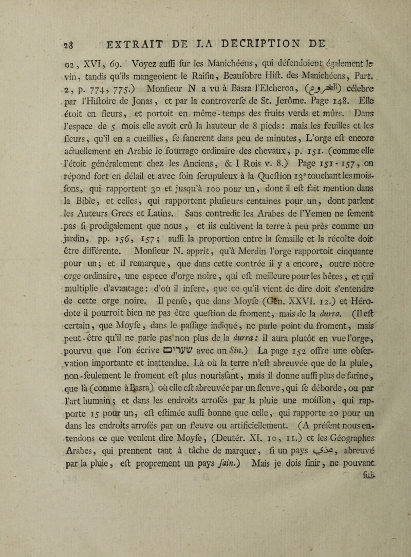 Q2 , XVI, 69. Voyez aufli fur les Manichéens, qui défendoient également le vin, tandis qu’ils mangeoient le Raifin, Beaufobre Iflift. des Manichéens, Part. . 2, p. 774, 775.) Monfieur N. a vu à Basra l’Elcheroa, célébré par l’Hiffoire de Jonas, et par la controverfe de St. Jerome. Page 148. Elle étoit en fleurs, et portoit en môme - temps des fruits verds et mûrs. Dans l’espace de 5 mois elle avoit crû la hauteur de 8 pieds : mais les feuilles et les fleurs, qu’il en a cueillies, fe fanèrent dans peu de minutes, L’orge efl: encore actuellement en Arabie le fourrage ordinaire des chevaux, p. 151. (commeelle fétoit généralement chez les Anciens, & I Rois v. 8.) Page 151-157, on répond fort en délail et avec foin fcrupuleux à la Queflion 13e touchant les mois- fons, qui rapportent 30 et jusqu’à 100 pour un, dont il efl: fait mention dans la Bible, et celles, qui rapportent plufieurs centaines pour un, dont parlent les Auteurs Grecs et Latins. Sans contredit les Arabes de l’Yemen ne fement . pas fi prodigalement que nous , et ils cultivent la terre à peu près comme un jardin, pp. 156, 157; aufli la proportion entre la femaillç et la récolte doit être différente. Monfieur N. apprit, qu’à Merdin l’orge rapportoit cinquante pour un; et il remarque, que dans cette contrée il y a encore, outre notre orge ordinaire, une espece d’orge noire, qui efl meilleure pour les bêtes, et qui multiplie d’avantage: d’où il inféré, que ce qu’il vient de dire doit s’entendre de cette orge noire. Il penfe, que dans Moyfe (Gën. XXVI. 12.) et Héro¬ dote il pourrait bien ne pas être queflion de froment, mais de la durra. (Il efl certain, que Moyfe, dans le paffage indiqué, ne parle point du froment, mais peut-être qu’il ne parle pas non plus de la durra: il aura plutôt en vue forge, pourvu que l’on écrive avec un Sin.) La page 152 offre une obfer- vation importante et inattendue. Là où la terre n’eft abreuvée que de la pluie, non-feulement le froment efl plus nourisfant, mais il donne aufli plus de farine , que là (comme à Basra) où elle efl abreuvée par un fleuve, qui fe déborde, ou par l’art humain ; et dans les endroits arrofés par la pluie une moiffon, qui rap¬ porte 15 pour un, efl eflimée aufli bonne que celle, qui rapporte 20 pour un dans les endroits arrofés par un fleuve ou artificiellement. (A préfcnt nous en¬ tendons ce que veulent dire Moyfe, (Deutér. XI. 10, n.) et les Géographes Arabes, qui prennent tant à tâche de marquer, fi un pays uiésc 5 abreuvé par la pluie, efl proprement un pays faind) Mais je dois finir, ne pouvant fiiiv