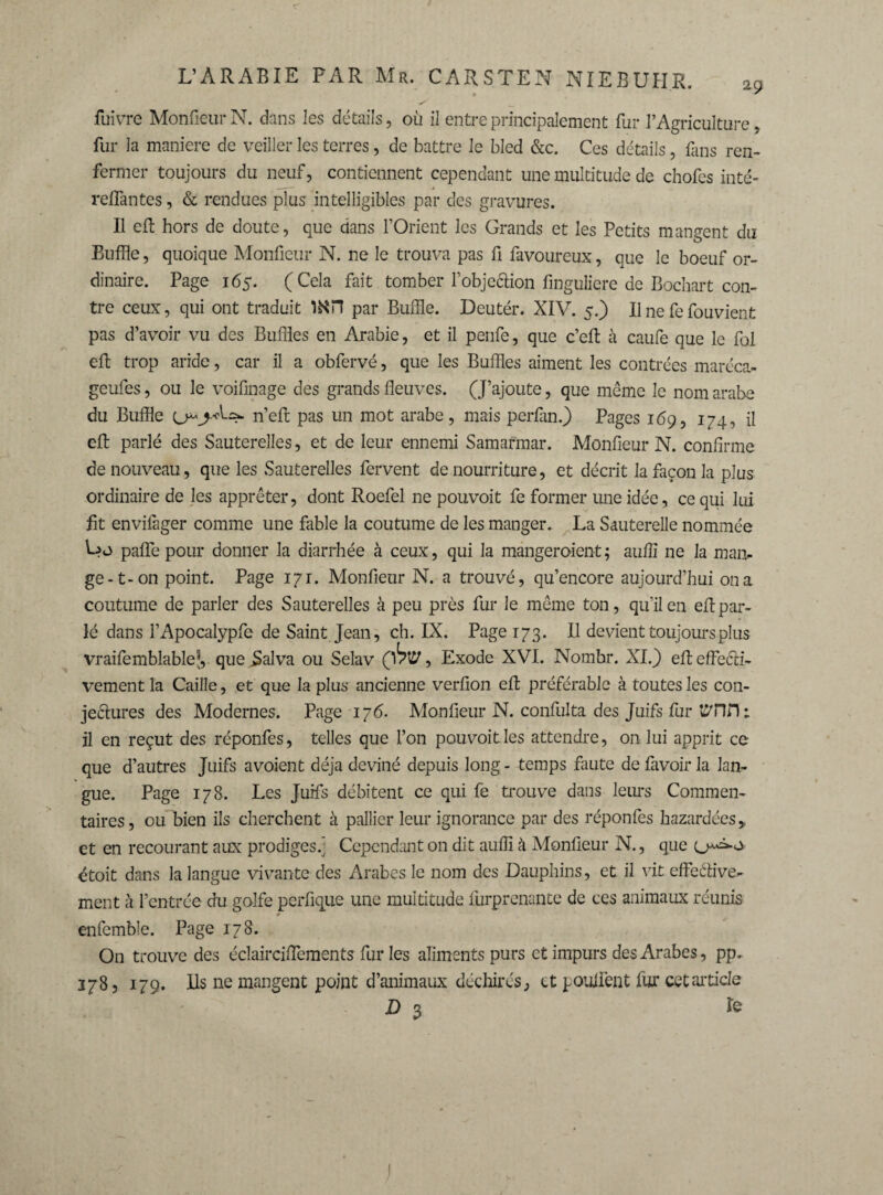 <r fuivre Monfieur N. dans les détails, où il entre principalement fur l’Agriculture, fur la maniéré de veiller les terres, de battre le bled &c. Ces détails , fans ren¬ fermer toujours du neuf, contiennent cependant une multitude de chofes inté- _ — > reliantes, & rendues plus intelligibles par des gravures. Il eft hors de doute, que dans l’Orient les Grands et les Petits mangent du Buffle, quoique Monfieur N. ne le trouva pas fi favoureux, que le boeuf or¬ dinaire. Page 165. (Cela fait tomber l’objeéHon finguliere de Bochart con¬ tre ceux, qui ont traduit par Buffle. Deutér. XIV. 5.) Il ne fe fouvient pas d’avoir vu des Buffles en Arabie, et il penfe, que c’eft à eau fe que le fol eft trop aride, car il a obfervé, que les Buffles aiment les contrées maréca- geufes, ou le voifinage des grands fleuves. (J’ajoute, que même le nom arabe du Buffle n’eft pas un mot arabe, mais perfan.) Pages 169, 174, il eft parlé des Sauterelles, et de leur ennemi Samarmar. Monfieur N. confirme de nouveau, que les Sauterelles fervent de nourriture, et décrit la façon la plus ordinaire de les apprêter, dont Roefel ne pouvoit fe former une idée, ce qui lui fit envifager comme une fable la coutume de les manger. La Sauterelle nommée pafle pour donner la diarrhée à ceux, qui la mangeroient ; auflî ne la man¬ ge-t-on point. Page 171. Monfieur N. a trouvé, qu’encore aujourd’hui on a coutume de parler des Sauterelles à peu près fur le même ton, qu’il en efl: par¬ lé dans l’Apocalypfe de Saint Jean, ch. IX. Page 173. Il devient toujours plus vraifemblablej,- que i>alva ou Selav çbw, Exode XVI. Nombr. XI.) eft effeêH- vement la Caille, et que la plus ancienne verfion efl préférable à toutes les con¬ jectures des Modernes. Page 176. Monfieur N. confulta des Juifs fur OTH il en reçut des réponfes, telles que l’on pouvoit les attendre, on lui apprit ce que d’autres Juifs avoient déjà deviné depuis long - temps faute de favoir la lan¬ gue. Page 178. Les Juifs débitent ce qui fe trouve dans leurs Commen¬ taires, ou bien ils cherchent à pallier leur ignorance par des réponfes bazardées,, et en recourant aux prodiges.] Cependant on dit auffi à Monfieur N., que étoit dans la langue vivante des Arabes le nom des Dauphins, et il vit effeétive- ment à l’entrée du golfe perfique une multitude iürprenante de ces animaux réunis * enfemble. Page 178. On trouve des éclairciftements fur les aliments purs et impurs des Arabes, pp. 178, 179. Ils ne mangent point d’animaux déchirés, et pouffent fur cet article D 3 le 1