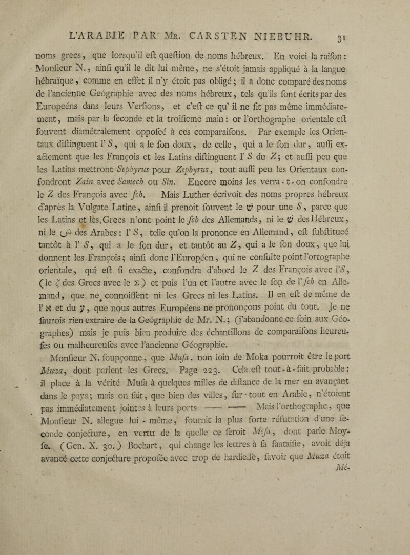 3ï noms grecs, que lorsqu’il efb queftion de noms hébreux. En voici la raifon : Monfieur N., ainfi qu’il le dit lui même, ne s’étoit jamais appliqué à la langue hébraïque, comme en effet il n’y étoit pas obligé ; il a donc comparé des noms de l’ancienne Geographie avec des noms hébreux, tels qu'ils font écrits par des Europeéns dans leurs Verfions, et c’eft ce qu’ il ne fit pas même immédiate¬ ment , mais par la fécondé et la troifieme main : or l’orthographe orientale eft fbuvent diamétralement oppofeé à ces comparaifons. Par exemple les Orien¬ taux difiinguent l’S, qui a le fon doux, de celle, qui a le fon dur, aulli ex¬ actement que les François et les Latins difiinguent 1’ S du Z ; et aufii peu que les Latins mettront Sephyrus pour Zephyrus, tout aufii peu les Orientaux con¬ fondront Zain avecSamecb ou Sin. Encore moins les verra-1-on confondre le Z des François avec fcb. Mais Luther écrivoit des noms propres hébreux d’après la Vulgate Latine, ainfi il prenoit fouvent le pour une S, parce que les Latins et les. Grecs n’ont point le fcb des Allemands, ni le (ÿ des Hébreux, ni le {Jù des Arabes : Y S, telle qu’on la prononce en Allemand, eft fubftitueé tantôt à f S, qui a le fon dur, et tantôt au Z, qui a le fon doux, que lui donnent les François; ainfi donc l’Européen, qui ne confultepointl’ortographe orientale, qui eft fi exaéte, confondra d’abord le Z des François avec YS, ( le ( des Grecs avec le 2 ) et puis l’un et l’autre avec le fon de Y fcb en Alle¬ mand , que ne# connoiflent ni les Grecs ni les Latins. Il en eft de même de F et du y, que nous autres Européens ne prononçons point du tout. Je ne faurois rien extraire de la Geographie de Mr. N. ; (j’abandonne ce foin aux Géo¬ graphes) mais je puis bien produire des échantillons de comparaifons heureu- fes ou malheureufes avec l’ancienne Géographie. Monfieur N. foupçonne, que Mufa, non loin de Moka pourrait être le port Mu%a^ dont parlent les Grecs. Page 223. Cela eft tout - à - fait probable : il place à la vérité Mufii à quelques milles de diftance de la mer en avançant dans le pays.; mais on fait, que bien des villes, fur-tout en Arabie, n étoient pas immédiatement jointes à leurs ports - - Mais l’orthographe, que Monfieur N. allégué lui - même, fournit la plus forte réfutation d une fé¬ condé conjecture, en vertu de la quelle ce ferait Méfa, dont parle Moy- fe. (Gen. X. 30.) Bochart, qui change les lettres à là fantaifie, avoit déjà avancé cette conjecture propofée avec trop de hardie Je, fa voir que Muza étoit M-