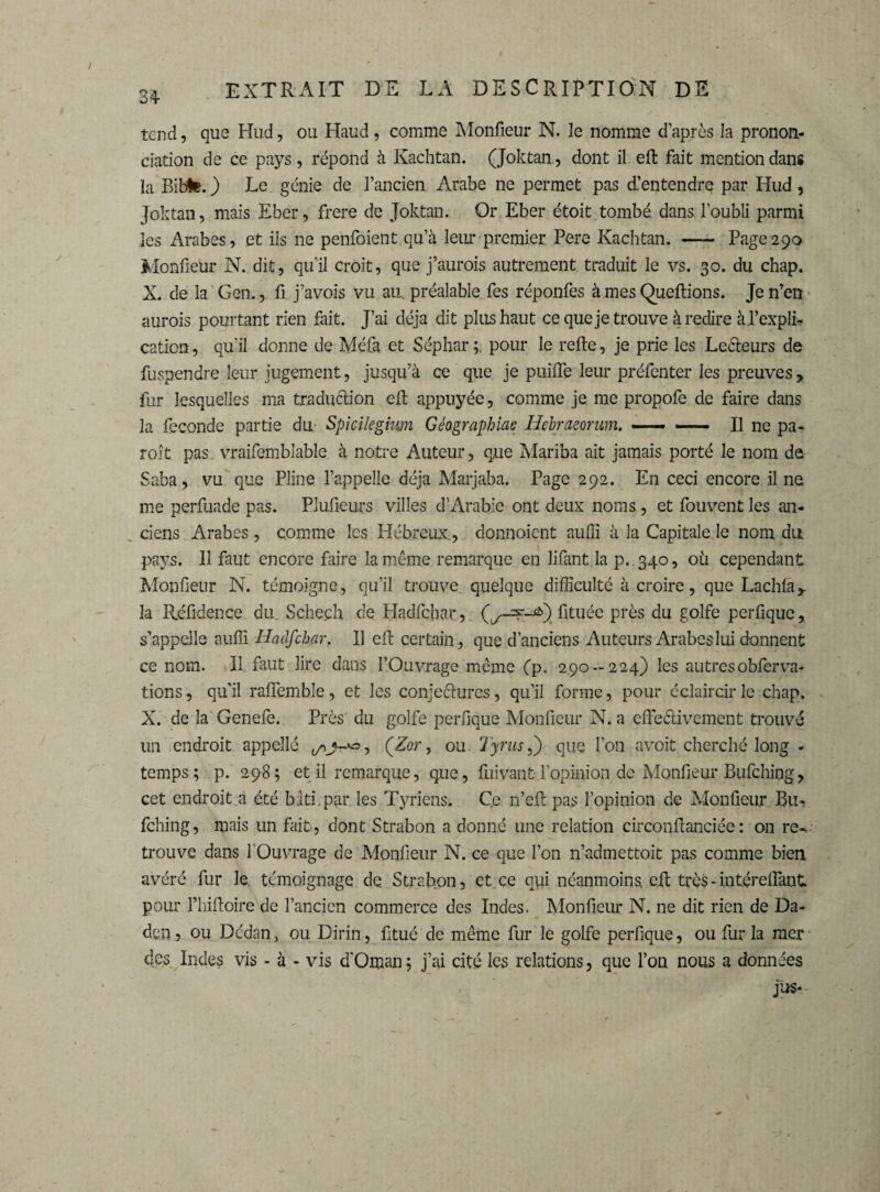 tend, que Hud, ou Haud, comme Monfieur N. le nomme d’après la pronon¬ ciation de ce pays, répond à Kachtan. (Joktan., dont il eft fait mention dans la Bibte. ) Le génie de l’ancien Arabe ne permet pas dlentendre par Hud, Joktan, mais Eber, frere de Joktan. Or Eber étoit tombé dans l’oubli parmi les Arabes, et ils ne penfoient qu’à leur premier Pere Kachtan. —- Page290 Monfieur N. dit, qu'il croit, que j’aurois autrement traduit le vs. 30. du chap. X. de la Gen., fi j’avois vu au. préalable fes réponfes à mes Queftions. Je n’en aurois pourtant rien fait. J’ai déjà dit plus haut ce que je trouve à redire àl’explb cation, qu'il donne de Mêla et Séphar pour le refte, je prie les Le&eurs de fuspendre leur jugement, jusqu’à ce que je puifle leur préfenter les preuves, fur lesquelles ma traduction elt appuyée, comme je me propofe de faire dans la fécondé partie du Spicilegium Géagraphiac Hebraeorum. —— —— Il ne pa¬ roi t pas vraifemblable à notre Auteur, que Mariba ait jamais porté le nom de Saba, vu que Pline l’appelle déjà Marjaba. Page 292. En ceci encore il ne me perfuade pas. Plufieurs villes d’Arabie ont deux noms, et fouvent les an¬ ciens Arabes , comme les Hébreux., donnoient auffi à la Capitale le nom du pays. Il faut encore faire la même remarque en lifant.la p. 340, où cependant Monfieur N. témoigne , qu’il trouve quelque difficulté à croire, que Lachla, la Réfidence du. Schech de Hadlchar , fituée près du golfe perfique, s’appelle auffi Hadfcbar, Il eft certain, que d’anciens Auteurs Arabes lui donnent ce nom. Il faut lire dans l’Ouvrage même (p- 2.90-224) les autres obferva¬ lions , qu’il raflemble, et les conjeéhires, qu’il forme, pour éclaircir le chap. X. de la Genefe. Près du golfe perfique Monfieur N. a effectivement trouvé un endroit appellé , (Zor, ou Tynis,) que l’on a voit cherché long - temps; p. 298; et il remarque, que, fuivant l'opinion de Monfieur Bufching, cet endroit a été blti par les Tyriens. C.e n’eft pas l’opinion de Monfieur Bu¬ fching, mais un fait, dont Strabon a donné une relation circonfianciée : on re-, trouve dans l'Ouvrage de Monfieur N. ce que l’on n’admettoit pas comme bien avéré fur le. témoignage de. Strabon, et ce qui néanmoins cfi; très-intéreflànt pour l’hifioire de l’ancien commerce des Indes. Monfieur N. ne dit rien de Da- den, ou Dcdan, ou Dirin, fitué de même fur le golfe perfique, ou fur la mer des Indes vis - à - vis d'Oman; j’ai cité les relations, que l’on nous a données jus-