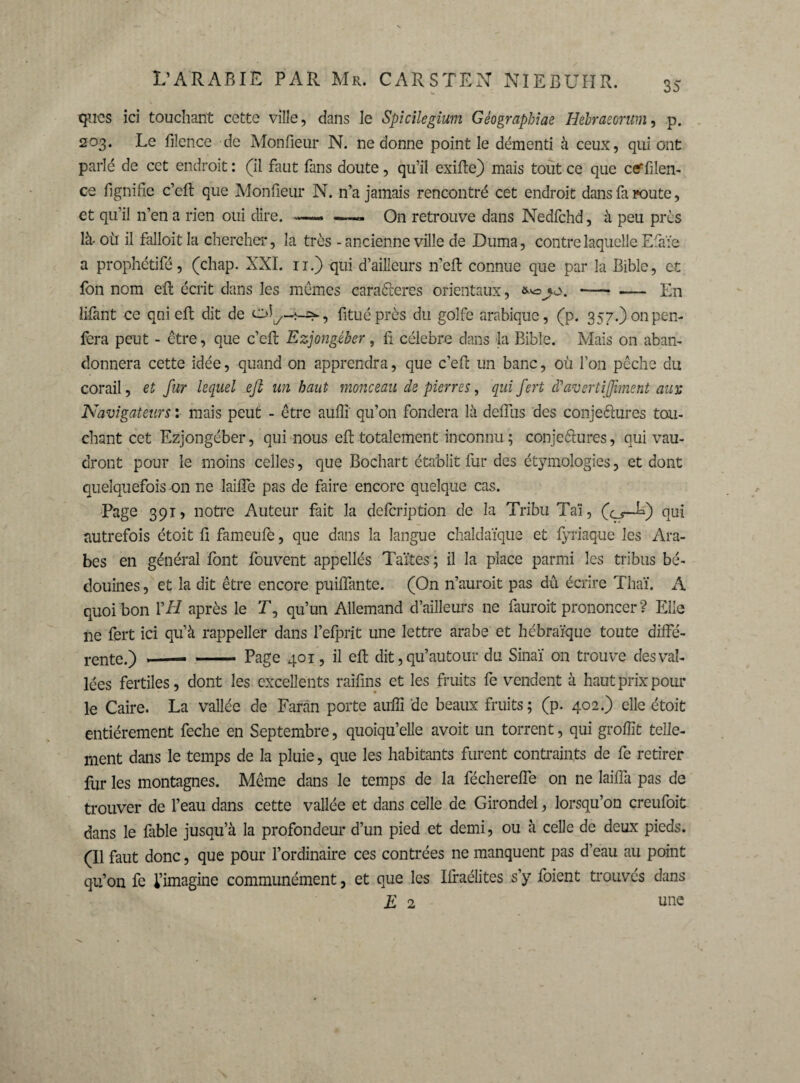 35 qncs ici touchant cette ville, dans le Spicilegium Gèographiae Hebraeorum, p. 203. Le filence de Monfieur N. ne donne point le démenti à ceux, qui ont parle de cet endroit : (il faut fans doute, qu’il exifte) mais tout ce que ceffilen- ce fignifie c’cft que Monfieur N. n’a jamais rencontré cet endroit dans fa route, et qu’il n’en a rien oui dire. —« — On retrouve dans Nedfchd, à peu près là- où il falloit la chercher, la très - ancienne ville de Duma, contre laquelle Efaïe a prophétifé, (chap. XXI. 11.) qui d’ailleurs n’eft connue que par la Bible, et fon nom efb écrit dans les memes caractères orientaux, a*»jv>. -- — En lifant ce qui eft dit de fituéprès du golfe arabique, (p. 357.)onpen- fera peut - être, que c’eft Ezjongéber, fi célébré dans la Bible. Mais on aban¬ donnera cette idée, quand on apprendra, que c’eft un banc, où l’on pêche du corail, et fur lequel eft un haut monceau de pierres, qui fert à'avertifiment auyt Navigateurs : mais peut - être auiîi qu’on fondera là delfus des conje&ures tou¬ chant cet Ezjongéber, qui nous eft totalement inconnu; conjeétures, qui vau¬ dront pour le moins celles, que Bochart établit fur des étymologies, et dont quelquefois on ne laifîe pas de faire encore quelque cas. Page 391, notre Auteur fait la defeription de la Tribu Taï, (çj—F) qui autrefois étoit ü fameufe, que dans la langue chaldaïque et fyriaque les Ara¬ bes en général font fouvent appellés Taïtes ; il la place parmi les tribus bé¬ douines , et la dit être encore puiifante. (On n’auroit pas dû écrire Thaï. A quoi bon \'H après le T, qu’un Allemand d’ailleurs ne fauroit prononcer ? Elle ne fert ici qu’à rappeller dans l’efprit une lettre arabe et hébraïque toute diffé¬ rente.) --- - Page 401, il eft dit, qu’autour du Sinaï on trouve des val¬ lées fertiles, dont les excellents raifins et les fruits fe vendent à haut prix poul¬ ie Caire. La vallée de Faran porte auffi de beaux fruits; (p. 402.) elle étoit entièrement feche en Septembre, quoiqu’elle avoit un torrent, qui groffit telle¬ ment dans le temps de la pluie, que les habitants furent contraints de fe retirer fur les montagnes. Même dans le temps de la féchereffe on ne laiffa pas de trouver de l’eau dans cette vallée et dans celle de Girondel, lorsqu’on creufoit dans le fable jusqu’à la profondeur d’un pied et demi, ou à celle de deux pieds. (Il faut donc, que pour l’ordinaire ces contrées ne manquent pas d’eau au point qu’on fe l’imagine communément, et que les Ifraélites s’y foient trouvés dans E 2 une