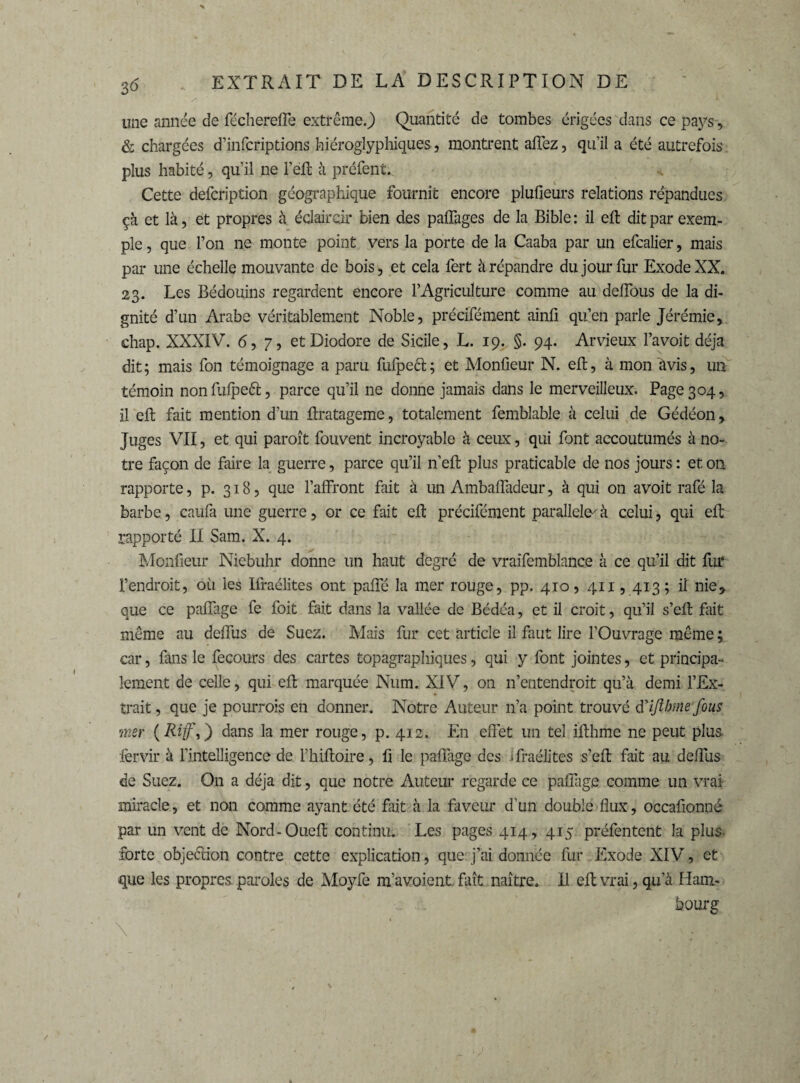 une année de féchereffe extrême.) Quantité de tombes érigées dans ce pays, & chargées d’infcriptions hiéroglyphiques, montrent allez, qu’il a été autrefois plus habité, qu’il ne Fëft à préfent. Cette defcription géographique fournît encore plufieurs relations répandues çà et là, et propres à éclaircir bien des palfages de la Bible : il eft dit par exem¬ ple , que l’on ne monte point vers la porte de la Caaba par un efcalier, mais par une échelle mouvante de bois, et cela fert à répandre du jour fur Exode XX. 23. Les Bédouins regardent encore F Agriculture comme au defîous de la di¬ gnité d’un Arabe véritablement Noble, précifément ainll qu’en parle Jérémie, chap. XXXIV. 6,7, etDiodore de Sicile, L. 19. §. 94. Arvieux l’avoit déjà dit; mais fon témoignage a paru fufpeft; et Monfieur N. eft, à mon itvis, un témoin non fùfpeft, parce qu’il ne donne jamais dans le merveilleux. Page 304, il eft fait mention d’un ftratageme, totalement femblable à celui de Gédéon, Juges VII, et qui paroît fouvent incroyable à ceux, qui font accoutumés à no¬ tre façon de faire la guerre, parce qu’il n’eft plus praticable de nos jours : et on rapporte, p. 318, que l’affront fait à un Ambaffadeur, à qui on avoit rafé la barbe, caufa une guerre, or ce fait eft précifément parallele-'à celui, qui eft rapporté II Sam. X. 4. Monfieur Niebuhr donne un haut degré de vraifemblance à ce qu’il dit fur l’endroit, où les Ifraélites ont pafte la mer rouge, pp. 410, 411,413; il nie* que ce paffage fe foit fait dans la vallée de Bédéa, et il croit, qu’il s’eft fait même au deffus de Suez. Mais fur cet article il faut lire l’Ouvrage même ; car, fans le fecours des cartes topagraphiques, qui y font jointes, et principa¬ lement de celle, qui eft marquée Num. XIV, on 11’entendroit qu’à demi l’Ex¬ trait , que je pourrons en donner. Notre Auteur n’a point trouvé à'iftbtne fous mer (Riff,) dans la mer rouge, p. 412. En effet un tel ifthme ne peut plus fervir à l’intelligence de Fhiftoire, ft le paftàge des ifraélites s’eft fait au deffus de Suez. On a déjà dit, que notre Auteur regarde ce paffage comme un vrai- miracle, et non comme ayant été fait à la faveur d’un double flux, occafionné par un vent de Nord-Oueft continu. Les pages 414, 415 préfentent la plus, forte objeélion contre cette explication, que j’ai donnée fur Exode XIV, et que les propres paroles de Moyfe m’avoient. fait naître. Il eft vrai, qu’à Ham¬ bourg