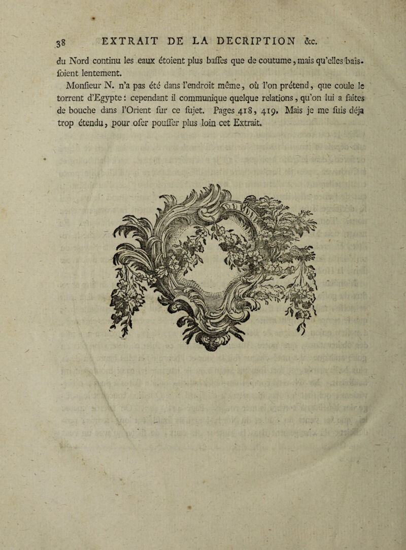 du Nord continu les eaux étoient plus baffes que de coutume,mais qu’elles frais- foient lentement. Monfieur N. n’a pas été dans l’endroit même, où l’on prétend, que coule le torrent d’Egypte i cependant il communique quelque relations, qu’on lui a faites de bouche dans l’Orient fur ce fujet. Pages 418, 419. Mais je me fuis déjà trop étendu, pour ofer pouffer plus loin cet Extrait. *. . ■ ’ - - ' *