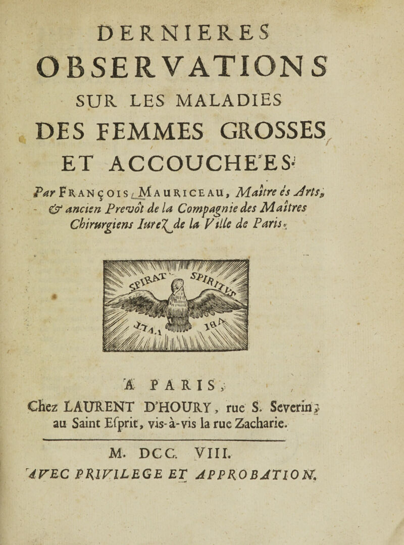 DERNIERES OBSERVATIONS SUR LES MALADIES DES FEMMES GROSSES ET ACCOUCHE'ES- > • Par François lM a u R i c e a u, Maître es Jrts„ - & ancien Prévôt de la Compagnie des Maîtres Chirurgiens IuteT^Jle la Ville de Paris* % PARIS Chez LAURENT D’HOURY, rue S. Severiri; au Saint Efprit, vis-à-vis la rue Zacharie. M. DCC. VIII. AVEC PRIVILEGE ET AP P RO BJTlO N.