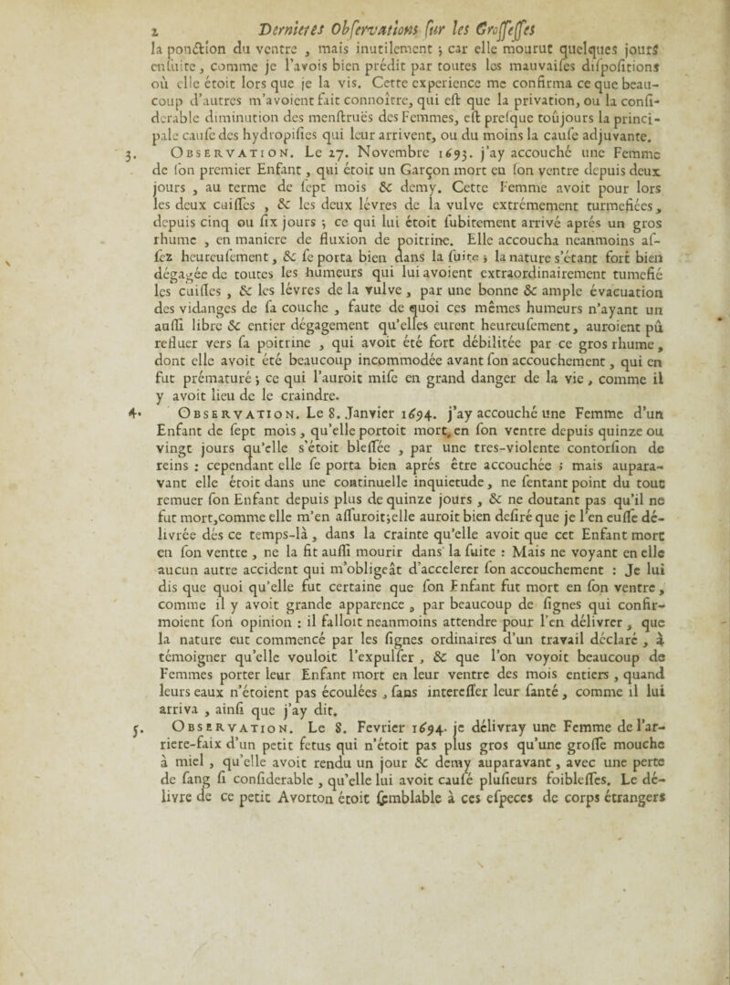 i Demi et es Obfervatîom fur les Greffe(fes la ponction du ventre , mais inutilement car elle mourut quelques jours en tu i te , comme je l’avois bien prédit par toutes les mauvaifes dilpoAtion* où elle étoit lorsque je la vis. Cette expérience me confirma ce que beau¬ coup d’autres m’avoient fait connoicre, qui eft que la privation, ou la confi- dcrable diminution des menftruës des Femmes, eft prelque toujours la princi¬ pale eau Fc des hydropifies qui leur arrivent, ou du moins la caufe adjuvante. 3. Observation. Le 27. Novembre 1693. j’ay accouché une Femme de Ion premier Enfant, qui étoit un Garçon mort en Ion ventre depuis deux jours , au terme de lept mois 6c demy. Cette Femme avoit pour lors les deux cuifles , 6c les deux lèvres de la vulve extrêmement turmefiées, depuis cinq ou fix jours -, ce qui lui étoit lubitement arrivé après un gros rhume , en maniéré de fluxion de poitrine. Elle accoucha neanmoins af- fez heureuiement, 6c fe porta bien dans la fuite j la nature s’étant fort bien dégagée de toutes les humeurs qui lui avoient extraordinairement tuméfié les cuiflcs , 6c les lèvres de la vulve , par une bonne 6c ample évacuation des vidanges de fa couche , faute de quoi ces mêmes humeurs n’ayant un aufli libre 6c entier dégagement qu’elles eurent heureufement, auraient pu refluer vers la poitrine , qui avoit été fort débilitée par ce gros rhume , dont elle avoit été beaucoup incommodée avant fon accouchement, qui en fut prématuré -, ce qui l’aurait mife en grand danger de la vie, comme il y avoit lieu de le craindre. 4- Observation. Le 8. Janvier 1694. j’ay accouché une Femme d’un Enfant de fept mois, qu’elle portoit mort, en fon ventre depuis quinze ou vingt jours qu’elle s’étoit bleflee , par une tres-violente contorfion de reins : cependant elle fe porta bien après être accouchée > mais aupara¬ vant elle étoit dans une continuelle inquiétude, ne fentant point du tout remuer fon Enfant depuis plus de quinze jours , 6c ne doutant pas qu’il ne fut mortjComme elle m’en afluroitielle aurait bien defiré que je l’en eufle dé¬ livrée dés ce temps-là, dans la crainte qu’elle avoit que cet Enfant more en fon ventre , ne la fit aufli mourir dans la fuite : Mais ne voyant en elle aucun autre accident qui m’obligeât d’accelerer fon accouchement : Je lui dis que quoi qu’elle fut certaine que fon Fnfant fut mort en fon ventre, comme il y avoit grande apparence , par beaucoup de Agnes qui confir- moient fon opinion : il falloit neanmoins attendre pour l’en délivrer , que la nature eut commencé par les Agnes ordinaires d’un travail déclaré , £ témoigner qu’elle vouloit l’expulfer , 6c que l’on voyoit beaucoup de Femmes porter leur Enfant mort en leur ventre des mois entiers , quand leurs eaux n’étoient pas écoulées , fans interefler leur fanté , comme il lui arriva , ainfi que j’ay dit. y. Observation. Le 8. Février 1^94. je délivray une Femme de l’ar- riere-faix d’un petit fétus qui n’étoit pas plus gros qu’une grofle mouche à miel , qu’elle avoit rendu un jour 6c demy auparavant, avec une perte de fang A confiderablc , qu’elle lui avoit caufé pluAeurs foibleflcs. Le dé¬ livre de ce petit Avorton étoit (pmblable à ces efpeccs de corps étranger* \