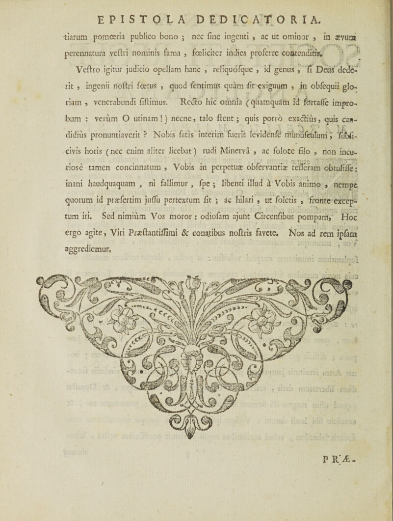 EPISTOLA DEDICATORI A. » • - « **-» .; * -W tiarum pomoeria publico bono 5 nec fine ingenti , ac ut ominor , in apvuia perennatura veftri nominis fama , fceliciter indies proferre contenditis. Veftro igitur judicio opellam hanc , rcliquofque , id genus , fi Deus dede¬ nt , ingenii noftri foetus , quod fentimus quam fit exiguum , in obfequii glo¬ riam , venerabundi fifiimus. Rcdlo hic omnia (quamquam id fdrtafie impro¬ bum : verum O utinam !) necne, talo fient; quis porro exa&ius, quis ca«- ciidius pronuntiaverit ? Nobis fatis interim fuerit levidenfe rhunufculum Tubfi- civis horis (nec enim aliter licebat) rudi Minerva , ac foloce filo , non incu- riosc tamen concinnatum , Vobis in perpetua: obfervantia: tefieram obtulifie: inani haudquaquam , ni fallimur , fpe ; libenti illud & Vobis animo , nempe quorum id pra:fertim juffu pertextum fit ; ac hilari , ut foletis , fronte excep- * • ' \ • ' >. ^ tum iri. Sed nimium Vos moror: odiofam ajunt Circenfibus pompam,' Hoc ergo agite, Viri Pra:ftantiilrmi & conatibus nofiris favete. Nos ad rem ipfana aggrediemur. 20 ' P R 'A.