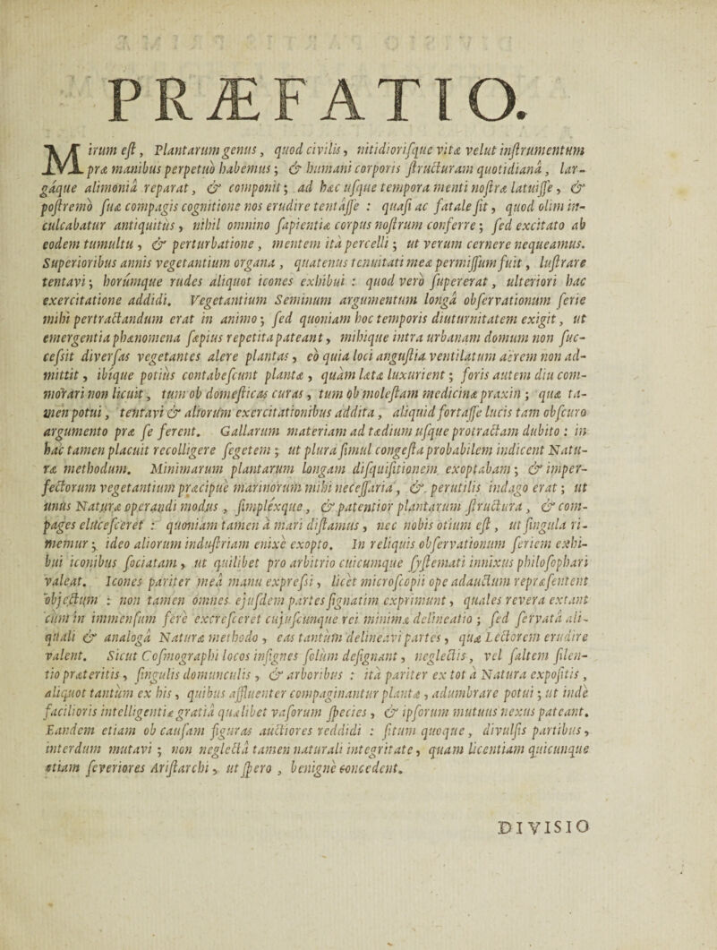 PRAEFATIO. Mirumeft, 'Plantarumgenus, quod civilis, nitidi orifque vita velut inflrumentum pra manibus perpetuo habemus; & humani corporis Jiruciuram quotidiana, lar- gdque alimonia reparat, & componit; ad hac ufque tempora menti nojira latuiffe, & pojlremb ftu compagis cognitione nos erudire tentdjfe : quafiac fatale fit, quod ohm in¬ culcabatur antiquitus, nihil omnino fapientia corpus nojlrum conferre; feci excitato ab eodem tumultu , & perturbatione, mentem ita percelli; ut verum cernere nequeamus. Superioribus annis vegetantium organa , quatenus tenuitati mea permijfum fuit, luflrare tentavi; horumque rudes aliquot icones exhibui : quod vero fupererat, ulteriori hac exercitatione addidi. Vegetantium Seminum argumentum longa obfervationum ferte mihi pertractandum erat in animo; fed quoniam hoc temporis diuturnitatem exigit, ut emergentia phanomena fapius repetita pateant, mihique intra urbanam domum non fuc- cefsit diverfas vegetantes alere plantas, eo quia loci anguflia ventilatum aerem non ad¬ mittit , ibique potius contabefcunt planta , quam lata luxurient; foris autem diu com¬ morari non licuit, tum ob domefiicas curas, tum ob molefiam medicina praxin ; qua ta¬ men potui, tentavi & aitorUm exercitationibus addita, aliquid fortaffe lucis tam obfcuro argumento pra fe ferent. Gallarum materiam ad tadium ufque protraClam dubito : in hac tamen placuit recolligere fegetem; ut plura fimul congefla probabilem indicent Natu¬ ra methodum. Minimarum plantarum longam difquifitionem. exoptabam; & imper¬ fectorum vegetantium pracipue marinorum mihi neceffaria, &. perutilis indago erat; ut uniis Natura operandi modus , fmplexqus, & patent ior plantarum flructur a , & com¬ pages clUc efc er et : quoniam tamen a mari diflamus, nec nobis otium cfl, ut fingula ri¬ memur *. ideo aliorum indufiriam enixe exopto. In reliquis obfervationum feriem exhi¬ bui iconibus fociatam , ut quilibet pro arbitrio cui cumque fyfi emat i innixus philofophari valeat. Icones pariter med manu exprefsi, licet microfcopii ope adauctum reprafentent objeftqm ; non tamen omnes ejtifdem partes frgnatim exprimunt, quales revera extant cum in immenfum fere excrefeeret cupufcunque rei minima delineatio ; fed ferrata ali- quali & analoga Natura methodo , eas tantum delineavi partes, qua Lectorem erudire valent. Sicut Cofntograplu locos infignes folum defignant, neglectis, vel faltem filen- tio prateritis, ftngulis domunculis, & arboribus : ita pariter ex tot d Natura expojitis , aliquot tantum ex his, quibus affluenter compaginantur planta , adumbrare potui; ut inde facilioris iutelligentia gratia qualibet vaforum Jpecies, & ipforum mutuus nexus pateant. Eandem etiam ob caufam figuras auctiores reddidi : f tum quoque, divulfs partibus, interdum mutavi ; non neglclld tamen naturali integritate, quam licentiam quicunque etiam feveriores Ariftarchi, ut fflero , benigne concedent. DIVISIO