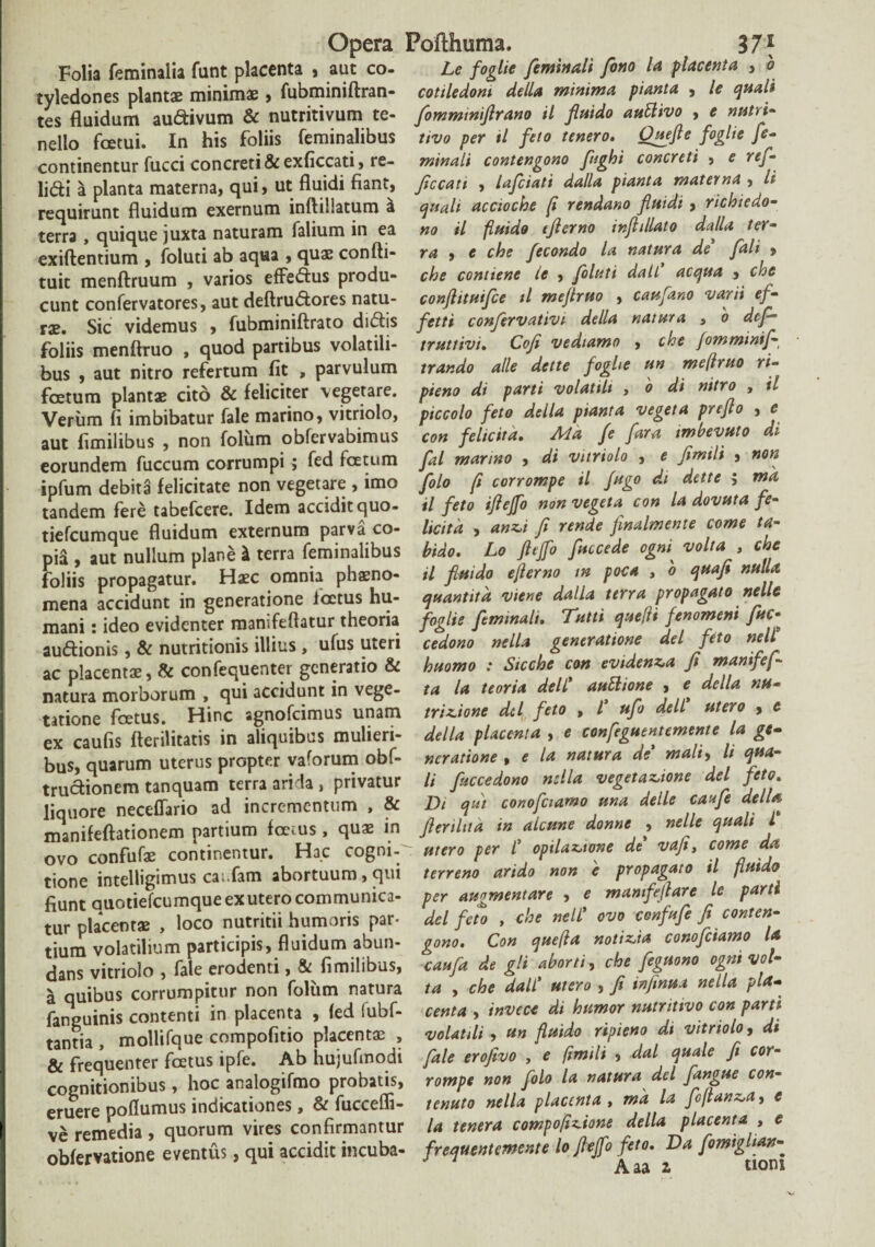Folia feminalia funt placenta , aut co¬ tyledones plantae minimae , fubminiftran- tes fluidum audivum & nutritivum te¬ nello fcetui. In his foliis feminalibus continentur fucci concreti & exficcati, re¬ lidi a planta materna, qui, ut fluidi fiant, requirunt fluidum exernum inftiHatum a terra , quique juxta naturam falium in ea exiftentium , foluti ab aqua , quae confti- tuit menftruum , varios effedus produ¬ cunt confervatores, aut deftrudores natu¬ rae. Sic videmus , fubminiftrato didis foliis menftruo , quod partibus volatili¬ bus , aut nitro refertum fit , parvulum foetum plantae cito & feliciter vegetare. Verum fi imbibatur fale marino, vitriolo, aut fimilibus , non folum obfervabimus eorundem fuccum corrumpi j fed foetum ipfum debita felicitate non vegetare , imo tandem fere tabefcere. Idem accidit quo- tiefcumque fluidum externum parva co¬ pia , aut nullum plane l terra feminalibus foliis propagatur. Haec omnia phaeno¬ mena accidunt in generatione ioctus hu¬ mani : ideo evidenter mamfeftatur theoria audionis, & nutritionis illius , ufus uteri ac placentae, & confequenter generatio & natura morborum , qui accidunt in vege¬ tatione foetus. Hinc agnofeimus unam ex caufis fterilitatis in aliquibus mulieri¬ bus, quarum uterus propter vaforum obf- trudionem tanquam terra arida , privatur liquore neceffario ad incrementum , & manifeftationem partium foetus, quae in ovo confufae continentur. Hac cogni¬ tione intelligimus ca:.fam abortuum, qui fiunt auotiefcumque ex utero communica¬ tur placentae , loco nutritii humoris par¬ tium volatilium participis, fluidum abun¬ dans vitriolo , fale erodenti, & fimilibus, a quibus corrumpitur non foliim natura fanguinis contenti in placenta , fed fubf- tantia , mollifque compofitio placentae , & frequenter foetus ipfe. Ab hujufmodi cognitionibus, hoc analogifmo probatis, eruere poflumus indicationes y & fucccfli* ve remedia , quorum vires confirmantur obfervatione eventus, qui accidit incuba- Le foglie feminali fono la placenta , o cotiledom della minima pianta , le quali fommtniflrano il fluido aufclivo , e nutri- tivo per il feto tenero. Ouefle foglie fe¬ minali contengono fught concreti , e ref¬ fecati , lafciati dalla pianta materna , li quali acctoche (i rendano fluidi , richiedo- no il fluido tflerno inflillato dalla ter¬ ra , e che fecondo la natura de fali , che contiene le , foluti dati aequa , che conftituifce il meflruo , caufano varii ef- fetti confervativi della natura , o def- tr ut livi, Cofi vediamo , che fomminif trar.do alie dette foghe un meflruo ri- pieno di parti volatili , o di nitro , il piccolo feto della pianta vegeta preflo , e con felicita, Aid fe fara imbevuto di fal marino , di vitriolo , e flmilt , non folo fi corrompe il fugo di dette $ mk il feto iflejfo non vegeta con la dovuta fe- licitd , anti fi rende fmalmente come ta¬ bido, Lo fltjfo fuccede ogni volta , che il fluido eflerno m poca , 0 quafl nulla quantitd viene dalla terra propagato nelle foglie feminali, Tutti quefli fenomeni fuc- cedono nella generatione dei feto nell huomo : Sicche con evidenta fi manifef- ta la teoria dell' auttione , e della nu- trinione dcl feto , l' ufo dell utero , e della placenta , e confeguentemente la ge¬ neratione , e la natura de mali, li qua¬ li fuccedono nella vegetatione dei feto. Di qui conofciamo una delle caufe della flerilua in alcune donne , nelle quali L utero per l' opilattcme de' vafit come da terreno arido non e propagato il fluido per awymentare , e mamfeftare le parti dei feto , che nell' ovo confrfe fi conten¬ gono, Con quefia notitia conofciamo la caufa de gli aborti , che feguono ogni vol¬ ta , che dall' utero , fi infinua nella pla¬ centa , invece di humor nutritivo con parti volatili , un fluido ripieno di vitriolo, di fale erofivo , e (imili , dal quale fe cor¬ rompe non folo la natura dei fangue con- tenuto nella placenta , mk la foflanta, e la tenera compofitione della placenta , e frequentemente lo flejfo feto, Da fomiglian- Aaa 2 tiom