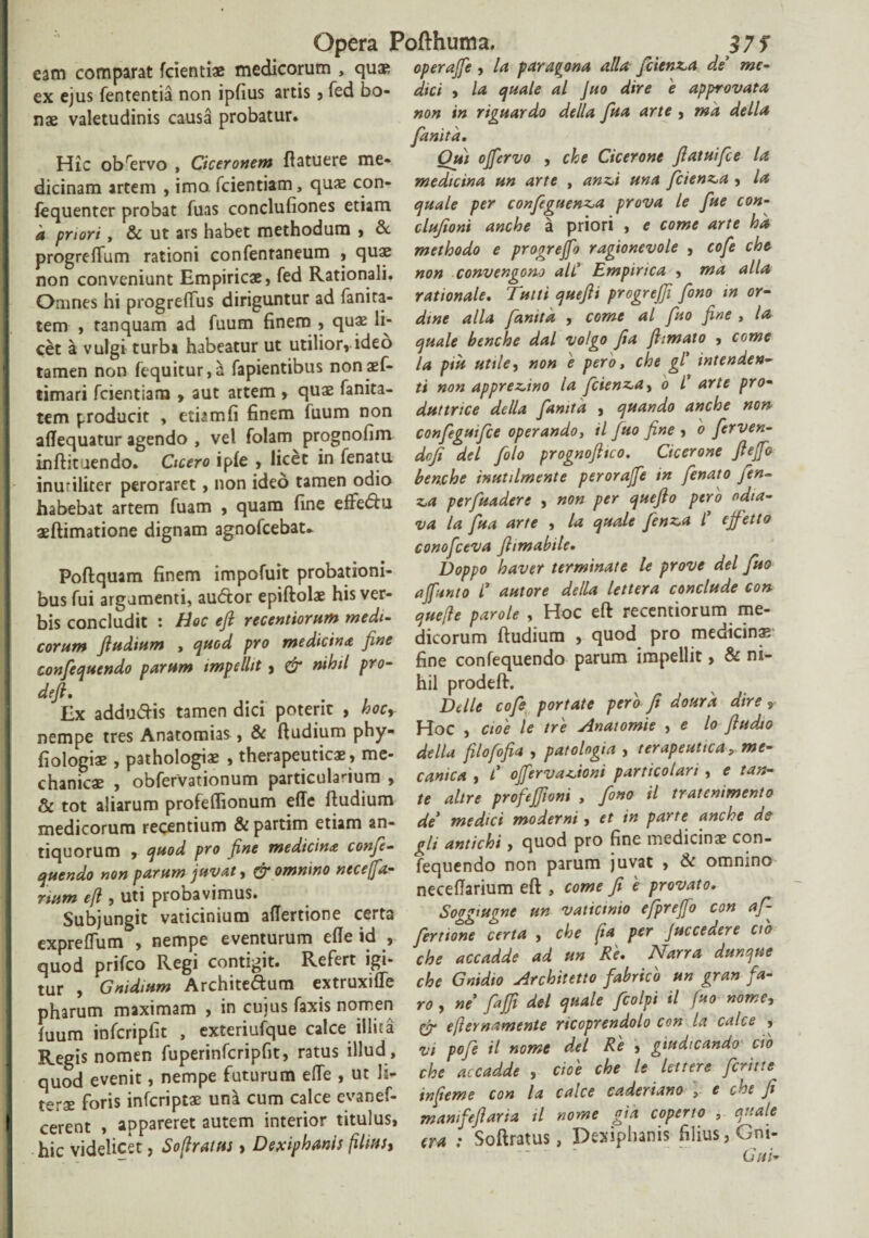 eam comparat fcientiae medicorum , quae operajfe, la paragona allafiienza de me- ex ejus fententia non ipfius artis , fed bo- dici , la quale al Juo dire 'e approvata nae valetudinis causa probatur. non in riguardo della fiua arte , ma della fanita. Hic obrervo , Ciceronem ftatuere me- Otii ojfervo , che Cicerone ftatuifce la dicinam artem , imo fcientiam, quae con- medicina un arte , anz,i una ficten^a , la fequenter probat fuas condufiones etiam quale per confieguenz,a prova le fue con- a priori, & ut ars habet methodum , & clujioni anche a priori , e come arte ha progreftum rationi confenraneum , quae methodo e progrejfo ragionevole , cofe che non conveniunt Empiricae, fed Rationali, non convengono ali Empirica , ma alia Omnes hi progreftus diriguntur ad fanita- rationale. Tutti queftt progreffi fimo in or- tem , ranquam ad fuum finem , quae li- dine alia fanita , come al fuo fine , la cet a vulgi turbi habeatur ut utilior,.ideo quale benche dal volgo fia ftimato , come tamen non fequitur,* fapientibus nonaef- la ptu utile, non e pero, che gl intende*- timari fcientiam , aut artem , quae fanita- ti non apprevno la ficien^a, o l arte pro- tem producit , etiamfi finem fuum non duttnce della fanita , quando anche non alTequatur agendo , vel folam prognofim confegutfce operando, il fuo fine , o Jcrven- inftituendo. Cicero ipfe , licet in fenatu dofi dei filo prognofitco. Cicerone fiefio inuriliter peroraret, non ideo tamen odio benche inuulmente perorajfe tn fenato jen- habebat artem fuam , quam fine effedu «4 ptrfuadere , non per quefto pero odta- aeftimatione dignam agnofeebat- v* la fua arte , la quale fienz^a t ejfetto conofceva fiimabtle. Poftquam finem impofuit probationi- Doppo haver terminate le prove dei fuo bus fui argumenti, audor epiftolae his ver- afunto i autore della lettera conclude con bis concludit : Hoc eft recentiorum medi- quefie parole , Hoc eft recentiorum me- corum ftudium , quod pro medicina fine dieorum ftudium , quo ^ pro me cinas confequendo parum impellit, & nihil pro- fine confequendo parum impellit, & dei, hil prodelr. Ex addudis tamen dici poterit , hoc* Helle cofe portate pero ft dourk dtreY nempe tres Anatomias, & ftudium phy- Hoc , cioe le tre Anatomie , e lo fiudao fiologiae , pathologiae , therapeuticae, me- della filofofia , patologta , terapeuticame- chanicae , obfervationum particulaHum , canica , C offervaHontparticolan , e tan¬ te tot aliarum profeflionum effe ftudium te altre profejjioni , feno il tratemmento medicorum recentium &partim etiam an- de medici moderne, et tn parte ancte as liquorum , quod pro fine medicina confe- gli antichi, quod pro fine medicinae con- quendo non parum juvat, & omnino neceffa- fequendo non parum juvat , & omnmo nam eft , uti probavimus. neceftanum eft , come fi e provato. Subjungit vaticinium aflertione certa Soggiugne un vaticinio efprejjo con aj- expreftuiri, nempe eventurum efte id , fertione certa , che fia perJuc ce der e cto quod prifeo Regi contigit. Refert igi- che accadde ad un Re. Narra dunque tur Gnidium Architedum extruxiffe che Gnidio Architetto fabrico un gran } a- pharum maximam , in cujus faxis nomen r*, «e’ fiajjft dei quale ficolpi il fuo nome, fuum infcripfit , exteriufque calce illita & efternamenU rtcoprcndolo con la calce , Regis nomen fuperinfcripfit, ratus illud, vi pofie il nome dei Re , gtu tcan o cio quod evenit, nempe futurum efte , ut li- che accadde , ctoe che le lettere fietn.s foris inferiptae una cum calce evanef- inferne con la calce cadenano y e che fi cerent , appareret autem interior titulus, mamfefiaria il nome gia coperto , quale hic videlicet, Sofiratm , Dexiphanis filius, era : Softratus, Daiphanis fihw, Gm-