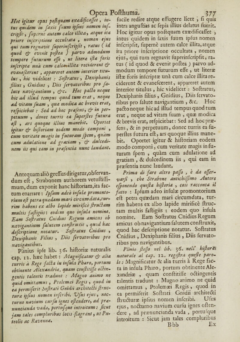 Hoc igitur opus poflquam exadficaffet, in- facile redire atque effugere licet , fi quis tus quidem m [axis fisum ipfins nomen inf- intra anguftias ac fepia illius delatus fuerit. cnpjit, fupcrne autem calce illita, atque ita Hoc igitur opus poitquam exaedificaffet 3 priore injcnptione occultata . nomen ejus intus quidem in laxis luum iplus nomen aui tum regnavit fuperinferipjit, ratus ( id infcripfit, fuperne autem calce illita,atque quod & evenit poftea ) parvo admodum ira priore infcriptione occultata , nomen tempore futurum ejfe , ut Utera ifta foris ejus, qui tum regnavit fuperinfcripfit, ra- infcripta una cum cakwllita reciderent & tus ( id quod & evenit poftea ) parvo ad- evanefcerent, appareret autem interior titu- modum tempore futurum effe , ut literae lus , hic videlicet : Softratus , Dexiphanis iftae foris infcriptae una cum calce illita re- filius , Gnidius , Diis fervatortbus pro fa- ciderent & evanefcerent, appareret autem lute navigantium , &c. Hoc patio neque interior titulus, hic videlicet .- Softratus, hic ad illud tempus quod tum erat, neque Dexiphanis filius , Gnidius, Diis fcrvato- ad vitam fuam , qua modica ac brevis erat, ribus pro falute navigantium , &c. Hoc refpiciebat : Sed ad hoc prafens, & in per- pado neque hic ad illud tempus quod tum petuum , donec turris ea fuperfles futura erat, neque ad vitam fuam , quae mo ica eft , ars quoque illius manebit. Oportet & brevis erat, refpiciebat: Sed ad hoc prae- igitur & hifloriam eodem modo componi , fens, & in perpetuum, donec turris ea fu- cum veritate magis in futuram Jpem, quam perftes futura eft, ars quoque illius mane- cum adulatione ad gratiam , £r dulcedi- bit. Oportet igitur & hiftoriam eodem nem iis qui eam in prafentia nunc laudant, modo componi, cum veritate magis in fu¬ turam fpem , quam cum adulatione ad gratiam , & dulcedinem iis , qui eam in praefentia nunc laudant. Antequam alio greffus dirigatur,obfervan- Prima di fare altro pafo , e da offer- dum eft , Strabonem authorem vetuftiffi- varfi , che Strabone antichiffimo tutore mum, dum exponit hanc hiftoriam,ita fac- efponendo quefta hiftoria , cos) racconta il tum enarrare: Ipfum adeo infula promonto- fatto : Iplum adeo infulae promontorium riumefl petra quadam mari circumdata,tur- eft petra quaedam mari circumdata, tur- rim habens ex albo lapide mirifice flrutiam rim habens ex albo lapide mirifice ftruc- multis fafligiis: eodem quo infula nomine, tam multis faftigiis : eodem quo infula Eam Soflratus Cnidius Regum amicus ob nomine. Eam Softratus Cnidius Regum navigantium falutem conftrugit, quod hac amicus ob navigantium falutemconftruxit, defcriptione notatur. Soflratus Cnidius , quod hac defcriptione notatur. Softratus Dexiphanis Filius , Diis fervatortbus pro Cnidius, Dexiphanis filius , Diis fervato» navigantibus. . ribus pro navigantibus. Plinius ipfe lib. 36. hiftoriae naturalis Plinio ftejjo nel lib. 36. nell biftor£\ cap. 12. haec habet : Magnificatur & alia naturale al^ cap. 11. regfira quefte paro- turris d Rege fatia in infula Pharo, portum le : Magnificatur & alia turris a Rege fac- obtinente Alexandria, quam conftitifte otitn- ta in infula Pharo, portum obtinenteAle- oentis talentis tradunt : Magno animo ne xandriae , quam conftitille odingentis quid omittamus, Ptolemai Regis , quod in talentis tradunt : Magno animo ne quid ea permiferit Softrati Gnidii architetii flrnc- omittamus , Ptolemaei Regis , quod in tura ipfius nomen infcnbi. Vfus ejus, noc- ea permiferit Softrati Gnidn architedi turno navium curfu ignes oflcndere, ad pra- ftrudurae ipfius nomen infcnbi. Glus I nuntianda vada, portufjue introitum: Jicut ejus, nodurno navium curfu ignes often- iam tales compluribus locis ftaprant, utPu- dere , ad praenuntianda vada , poitu que miis ac Ravenna. ~ introitum : Sicut jam tales compluribus k Kk r Y