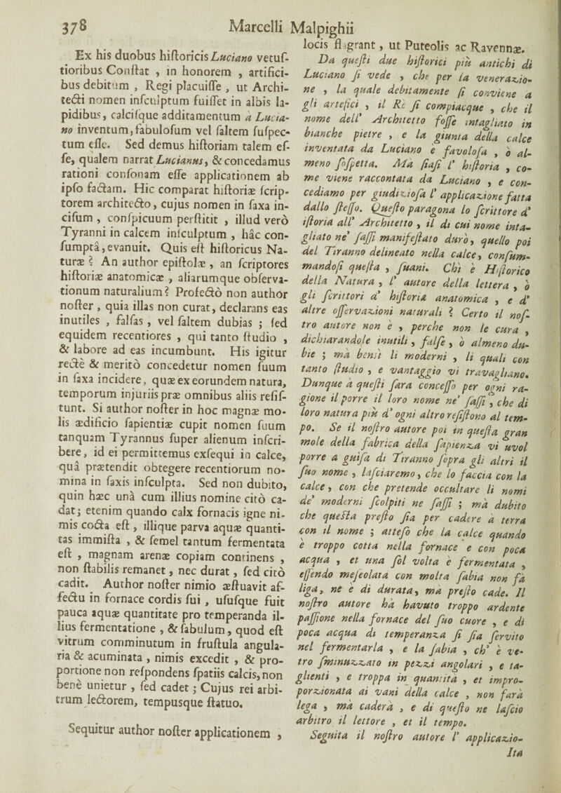-r* ... „ locis fl igrant, ut Puteoli? ac Ravennae. . Ex his duobus h\([onc\$ Luciano vetuf- Da queftt due hiflorici piii antichi di tionbus Oonflat , in honorem , artifici- Luctam fi vede , che per U venerabo- dus debitam , Regi placuifle , ut Archi- ne , la quale debitamente [i conviene a tedi nomen lnfaiJptum fuiiTet in albis la- gli artefici , il Rc fi compiacque , che il pidiblb j calcdque additamentum a Lucta,- nome dell' Archuetto foffe intavliato in no inventum,fabulofumi vel faltera fufpec- btanche pieire , e la gtuma delD calce tum eile. Sed demus hiitoriam talem ef- inventata da Luciano e favolofa , o al- fe, qualem narrat Lucianus, & concedamus meno fofipetta. Md fiafit’ hiftoria Co~- rationi cor.fonam die applicationem ab me viene raccontata da Luciano , e con- ipfo fadam. Hic comparat hiftoriae fcrip- cediamo per gtudiniofa l' applicatione fatta torem architedo, cujus nomen in faxa in- dallo ficffo. Ouefto par agona lo [erutore d' cifum , conlpicuum perfiitit , illud verd iflona ali'' Archnetto , tl di cui nome inta- yranm in calcem inlculpturn , hac con- ghato ne fafii manifefiato duro, quello poi umpta, evanuit. Quis eft hifloricus Na- dei Ttranno delineato nella calce, confum. *. author epiftolae, an feriptores mandoft quejla , fuani. Chi e H< (lorico hiltoriae anatomicae , aliarumque obferva- della Natura , l' autare della lettera Ko tionum natura ,um? Profedo non author gh finitori a' hifioru anatomica , e d' nolter , quia illas non curat, declarans eas altre ojfervationi narurah ? Certo tl noL inutiles , falfas , vel faltem dubias ; fed tro autore non e , perche non le cura equidem recentiores , qui tanto ftudio , dichiarandole inutth , falfie , '0 almeno dil & labore adeas incumbunt. His igitur bte j bcmt li moderni , li qualt con rede & mento concedetur nomen fuum tanto (ludio , * vantaggio vi travaohano m laxa incidere, qu* ex eorundem natura, Dunque a quefii fiara concefo per oL ra- temporum injurus prae omnibus aliis refif- gione il porre il loro nome ne [a([i \ che di tunt. Si author nofier in hoc magna? mo- loro natura pm d' ogni altro refifiono al tem- l.s acdihcio fapientiae cupit nomen fuum po. Se tl nofiro autore poi tn quefia oran tanquam Tyrannus fuper alienum inferi- mole della fabrica della fiaptenla vi uvol bere, id ei permittemus exfequi in calce, porre a guifia di Ttr anno llpra oh altri il rbtfgere ^ntiorum no- fuo nome , Ificuremo, che lo faceta con U mina in faxis infculpta. Sed non dubito, calce, con che pretende occultare li nomi quin haec una cum illius nomine cito ca- de' moderni fiolpiti ne fafii ; md dubito dat; etenim quando calx fornacis igne ni¬ mis coda eft , illique parva aquae quanti¬ tas immifta , & femel tantum fermentata effc , magnam arenae copiam continens , non flabilis remanet, nec durat, fed cito che que sia prefio fia per cadere a terra con il nome ; attefo che la calce quando e troppo cotta nella fornace e con poca aequa , et una fol volta e fermentata , e/fendo mefeolara con molra fabia non fd cadit. Author noder nimio aeftuavit af- liga, ne i di durata, ma preflo Cade. 11 ieau m fornace cordis fui , ufufque fuit nofiro amore hk Cavuto troppo ardente pauca aqu* quantitate pro temperanda il- paffionc nella fornace dei fio cttore , e di IUS fermentatione , & fabulum, quod eft poca a equa di temperanva fi fi„ fervito vitrum comminutum in fruftula angula- nel fermentacia , e la labia , ch’ 'e ve- m & acuminata , nimis excedit , & pro- tro fmmu^ato m pet,*,i anoolari , e ta- portione non relpondens fpatns calcis, non ghenti , c troppa m tputmtita , e, tmpro. * “n'etur * fed cad« 1 Cujus rei arbi- por,,or.ata a, dani della calce , non fara irum leftorem, tempusque ftatuo. lega , mk caderk , e d, refio ne lafcto r i o arbitro il lettore , et il tempo. sequitur author nofter applicationem , Segmta il nofiro amore l' applicabo. Ita