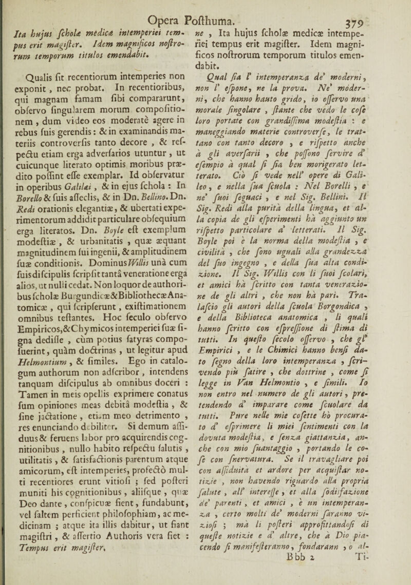 Ita hujus fchoU medica intemperiei tem- ne , Ita hujus fcholae medicae intempe- pus erit magfier. Idem magnificos noftro- riei tempus erit magifter. Idem magni- rum temporum titulos emendabit• ficos noftrorum temporum titulos emen¬ dabit. Qualis fit recentiorum intemperies non exponit , nec probat. In recentioribus, qui magnam famam fibi compararunt, obfervo lingularem morum compofitio- nem , dum video eos moderate agere in rebus luis gerendis: &in examinandis ma¬ teriis controverfis tanto decore , & ref- pe&u etiam erga adverlarios utuntur , ut cuicunque literato optimis moribus prae¬ dito poffint efle exemplar. Id oblervatur in operibus GahUi, & in ejus fchola : In Rore Ilo & fuis affedis, & in Dn. Bellino. Dn. Redi orationis elegantias, & ubertati expe¬ rimentorum addidit particulare obfequium erga literatos. Dn. Boyle eft exemplum modeftiae , & urbanitatis , quae aequant magnitudinem lui ingenii, & amplitudinem fuaeconditionis. Dominus Willis una cum fuisdi fcipulis fcripfit tanta veneratione erga alios, ut nulii cedat. Non loquor de authori- bus fcholae Burgundic ae&Bibliothecae Ana¬ tomicae , qui Icripferunt, exiftimationem omnibus teftantes. Hoc feculo obfervo Empiricos,&Chymicos intemperiei fuae fi- gna dedifle , ciim potius fatyras compo- fuerint, quam do6trinas, ut legitur apud Helmontium , & fimiles. Ego in catalo¬ gum authorum non adlcribor , intendens tanquam difcipulus ab omnibus doceri : Tamen in meis opellis exprimere conatus fum opiniones meas debita modeftia , & fine jadatione , eti«m meo detrimento , res enunciando debiliter. Si demum affi- duus& feruens labor pro acquirendis cog¬ nitionibus , nullo habito refpe&u lalutis , utilitatis, & latisfadionis parentum atque amicorum, eft intemperies, profedo mul¬ ti recentiores erunt vitiofi ; fed polleri muniti his cognitionibus, aliifque , quae Deo dante , confpicuae fient, fundabunt, vel faltem perficient philofophiam, ac me¬ dicinam ; atque ita illis dabitur, ut fiant magiftri, & aftertio Authoris vera fiet : Tempus erit magi fi er. Qual fta /’ intemperanca de* moderni, non V efione, ne la prova. Ne* moder¬ ni , che hanno hauto grtdoy io effervo una morale Jingolare , flante che vedo le cofe loro portate con grandifiima modeflia i e maneggiando materie controverfe, le trat- tano con tanto decoro , e rifpetto anche d gli averfarii , che pojfono fervire d* efempio d qual fi Jia ben morigerato let- terato. Cto fi vede nell* opere di Gali- leo, e nella fua fcuola : Nel Borelli , e ne fuoi feguaci » e nel Sig. Bellini. II Sig. Redi alia puritd de lia lingua, et al¬ ia copia dc gli efperimenti hd aggiunto un rifpetto particolare a letterati. II Sig. Boyle poi 'e la norma della modeflia , e civilitd , che fono uguali alia grandecca dei fuo ingegno , e della fua alta condi¬ cione. II Sig. Willis con li fuoi [colari„ et amici hd feritto con tanta ventracio• ne de gli altri , che non hd pari. Tra- lafcio gli autori della fcuola Borgondica , e della Biblioteca anatomica , li quali hanno feritto con efprejfione di jlima di tutti. In queflo fecolo offervo , che gl* Empirici , e le Chimici hanno benji da¬ to fegno della loro intemperanca , feri- vendo ptu fatire , che dottrine , come fi legge in Vdn Helmontio , e fimili. Io non entro nel numero de gli autori, pro¬ tendendo d' imparare come fcuolare da tutti. Ture nelle mie cofette h'o procura¬ to d' efprimere li miei fentimenti con la dovuta modeflia, e fenea giattancia, an¬ che con mio fuantaggio , portando le co¬ fe con fnervatura. Se il travagliare poi con affiduitd et ardore per acqufiar no- ticie , non havendo rignardo alU propria falute , ali' interefje , et alia fodisfadone de' parenti , et amici , 'e nn intemperan- ea , certo molti de' moderni fararno vi- ciofi ; md li pofieri approfittandfi di quefle noticie e d' altrey che d Dio pia- cendo fi manifeflerar.no, fondarann > o al¬ ti bb 2 Ti-