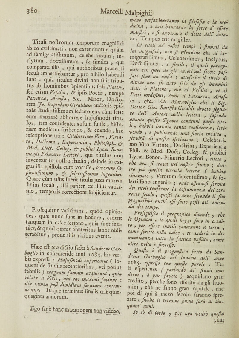 Tituli noflrorum temporum magnifici ab eo exiftimati , non extenduntur quam ad famigeratiflimum, celeberrimum , in¬ clytum , do&iffimum , & fimiles , qui comparati illis , qui authoribus praeteriti feculi impertiebantur , pro nihilo habendi funt : quia titulus divini non fuit tribu¬ tus ab hominibus lapientibus foli Platonf, fed etiam Vejaho , & ipfis Poetis, nempe Petrarca, Ariofio , &c. Miror, Do&o- rem Jo. Baptijiam Gjraldum auctoris epif- tolae ftudiofiffirnum fe<5tatorem, ciim fciit eum maxime abhorrere hujufmodi titu¬ los, tam confidenter aufum fuille , hifto- riam medicam fcribendo, & edendo, hac infcriptione uti : Celeberrimo fitro , Virtu¬ te , Dotlnna , Experientia , Philofoph. & Med» Doti. Colleg. & publici Ljcai Bono- nienjh Primario Lectori , qui titulus non invenitur in nollro ftudio ; deinde in exi¬ gua illa epiftola eum vocafle, Virorum fa- picntijimum , & folerti(Jimum ingenium. Quare cum ufus fuerit titulis juxa morem hujus feculi , ifti pariter ex illius vatici¬ nio j temporis corre&ioni fubjicientur. Profequitur vaticinans , quod opinio¬ nes , quas nunc funt in honore , cadent tanquara in calce fcriptas, quia funt inu¬ tiles,^ quod omnis prasteritus labor obli- terabitur, prout aliis vicibus evenit. Haec efh prasdidtio fa<5?:a a Sandrone Gar- bttglio in ephemeride anni 1685. his ver¬ bis exprefla : Hujufmodi experientia f lo- quens de (ludiis recentioribus, vel potius fabulis ) magnam famam acquirunt, quia relata a Vim , qui eas maximi faciunt : illa tamen pofl dimidium faculum contem¬ nentur. Itaque terminus finalis erit quin¬ quaginta annorum. £go fane hancmutationem non videbo, meno perfeVtoneranno la filofofi a e la me¬ dicina , e coit hauranno la forte d' effere maeflri , e fi naver ara il detto dell’ auto- re , Tempus erit magifter. Li titolt de noflrt tempi , ftimati da lui magnifici, non fi efendono cbe al fa~ migeratiijimus , Celeberrimus , Inclytus, Doctiifimus ' e fimtli, li quali parano- nati con quei de git autori dei fecolo pafi fiao fimo un nulla ; attefioche il titolo di divino non fu dato filo da gli huomini dotti a Platone , ma al Vefitlio , et ai Poeti medefimi, come il Pctrarca, Ariofi t0 , &c. Mi Aiaraviglio chs il Sig. Dottor Gio. Battifia Gtraldi divoto feoua- ce dell Antore della lettera , fapendo quanto queflo Signore condenni quefh tito- li , habbta havuto tanta confidenda, fieri- vendo , e publicando una flor ia medica , firvir/t di quefla tfirtdione : Celeberri¬ mo Viro Virtute , Dodtrina, Experientia Phil. & Med. Do&. Colleg. & publici Lycasi Bonon. Primario Lepori , titolo , che non fi trova nel noflro fiudio ; den- tro poi que lia picciola lettera l' habbta chiamato , Virorum fapientiflimo , & fo- lertiffimo ingenio • onde effendofi fervito dei t it oli conforme la cofiumanz,a dei cor- rente fecolo , quefii far anno fecondo tl fuo prognoftico anch' ejfi fitto pofii ali' emen¬ da dei tempo. Profiguifie il prognoflico dicer, do , cie U Opinioni , le quali hoggi fono in credi¬ to , per effere inutili caderanno d terra , come fi r it te nella calce , et andera in di- menticanda tutta la fattica paffata, come altre volte e ficcefo. Que fio e il prognofiico fatto da San¬ drone Garbuglio nel lunario dell' anno 1685. fprejfo con quefte par ole : Ta¬ li efperienze ( pariando de (ludit mo¬ derni , 0 pur favo/e ) acquiftano gran credito , perche fono riferke da gli huo- mini , che ne fanno gran capitale , che poi di qui a mezo fecolo faranno fpre- 2ate pficche il termine finale fara di un¬ quam' anni. Io so di certo , che non vedro quefia cum