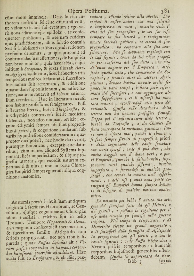 cum mors immineat. Deus foletur au- thorem noftrum felici ac diuturna vita , ut videat vaticinii fui eventum ; ego ve¬ ro nova editione ejus epiftolae , ac confe- quenter publicam , & sternam reddens ejus praedidionem, illius folatio contuli. Sed fi a fubfecutis cafibus agendi rationem praefinire debemus , ut ipfe proponit ad confirmandas iuas aiTertiones, de Empirica non bene ominor ; quia haec feda , cujus initium a Serapione, & juxta alios ab Acro- nt Agrigentino ducitur,licet habuerit varus temporibus multos fedatores, a fucceflori- bus tamen fuit reformata , & additione quarundam fnppofitionum , ac ratiocina¬ tione, naturam mutavit ad fedam rationa¬ lium accedens. Hsc in literarum occafu non habuit profeflores famigeratos. Poft inftauratas literas, licet a Theophrafio, & a Chymicis controverfa fuerit medicina Galemca, non ideo unquam revixit; et¬ enim Chymici femper ufi funt progreffi- bus a priori, & cognitione caufarum fub variis hypothefibus conlideratarum . qua¬ propter dici poteft, nec hodie dari veros, purosque Empiricos , exceptis circulato¬ ribus ; ciim omnes aliquod Syftema fup- ponant, licet imperfedum, & aliquopro- greflu utantur , qui excedit naturam ex¬ perimenti & ufus ; imo in patte Chirui- gica Empirici femper eguerunt aliqua cog¬ nitione anatomica. cadnta , effendo vicino alia morte. Dio confoli il nofiro autore con una felicit a e lunghetta di vita , accioche veda l3 ejito dei fuo prognofiico , io coi far rif- tampare la fua letterd , e confeguente- mente facendo publico , et eterno il fuo prognofiico , ho cooperato alia fua con¬ fio latione. Ad'a fe dobbiamo regolarfi con li caJi feguiii , come da lui viene propof. to per conferma dcl fuo detto , non ve- doybuon augurio per P Empirica ; atte- foche quefta fetta , che commincPo da Se¬ rapione, e fecondo altri da Aerone Agri¬ gentino , frenphe habbia havuto molti fe- guaci in varii tempi , e fata pero rifor- mata da' fuccefjori , e con aggiungere al- cur.e fuppofitioni , et il difeorfo hd mu¬ tata natura , accoslandofi alia fetta de rationali. Quefla nclla decadenta delle lettere non hd havuto profejfori famofi. Doppo pot l* inflaurasione delle lettere , benche da Teofrajlo , e da Chimici fio, fiat a contrafiata la medicina galenica, Pu¬ re non e riforta mai, poiche li chimici 9 fi Jono fempre firviti di progrejji a priora e della cognitione delle caufe fpecolate con varie ipotefi ; onde fi puo dire , che anche hoggidi non (i diano veri , e pu¬ ri Empirici , fuorche li fkltinbanchi, fup- ponendo tutti qualche fifiema , benche imperfetto , e fervtndofi di qualche pro- grejfo , che eccede la natura dell' efperi- mento , e dell* ufo ; anti nella parte ci- rurgica gl’ Empirici hanno fempre havu¬ to di bifogno di qualche notitia anato- Anatomia porro habuit fuam antiquam originem a facrificiis Hebraeorum, ac Gen¬ tilium , ejufque cognitione ad Chirurgiae ufum tranflata , celebris fuit in bello Trojano. Tempore Hippocratis & Demo¬ criti magnum confecutaeff incrementum, & fucceffores familiae Afclepiadis eam feriptis propagarunt , nec non tabuiis fi¬ guratis j quare Ruffus Ephcjius ait : re¬ rum prifeis temporibus in humanis corpori¬ bus hujufmodi generofih ofiendebant. Haec auda fuit ab Erafifirato > & ab aliis ? prse- mia La notomia poi hebbe P antica fua ori¬ gine da facrifcii fatti da gli Pltbrei, e da gentili , e pajjdta la cognitione per P ufo della cirugia fu famofa nella guerra trojana. Hei tempo di Hippocrate, e di Democrito riceve un grandi augmento , e li jkccefori della famiglia d Ajclepiade la propagorono con gli feritti 9 e con le tavole figurate J onde Rujfo ufefto dice : Verum prifeis temporibus in humanis corporibus hujufmodi generofius offen¬ debant. Ouefia fu augmentata da Era* ~- gbb z ferum
