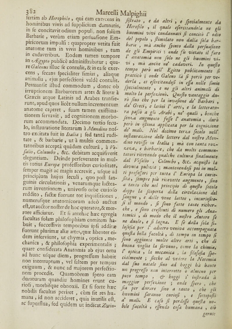 lertim ab Herophil, , qui eam exercens in fiftrato , , da altri f fpecUlmente da hom.mbu^v.vis ad fupphc.um damnatis, Herofilo , H ^ \feJtaJ2 J 1 m fe concitavit odium populi, non foliim huomini vivi condannati fi conci, i’ od.o dricotum imnTr emm ^ M W* . ft^lato nol LllEfila bZ pineorum impjlfi : quapropter vetita fuit b*r,c , ma anche fp.nto dalla per Mone anatome tum in vivis hominibus , tum de gli Empirici : onde fu vietLoilfare m cadaveribus Eodem tamen tempore f anatomm non filo ne gli huomini vi. m publ.ee adm.nifttabatur ; qua- w , a„che Kc- cada%eri. ,n a reG^Wiiluc le contulit, & mea feexer- tempo p,rb nell' Eg.no publicameie fi cens fecans fpecialiter firmas, ahaque pratticb ; onde GalL Ikfi poni, per ve- Pero r’r TP61**01” valde contulit. dcrU , ct efercitandofi m ejfa nelli f.mie Permanl.t iftud commodum , donec ob fpecialmente , e ne oli altri animali di irruptionem Barbarorum artes & litet» 4 Lito U perfe^ J”'aZo dl ninf1!hi! rn'n'S 'u ^ tfanfie' rh J!m che P‘r '« de Barbari , runt, apud quos licet nullum incrementum da Greci, e latini l’ arti, e !a letterath- anatome caperet , fuam tamen exiftima- ra pafii, a oh Arabi, ne' quali benchc fer ?' 4*'-« inflaurazoione clelle lettere dal nojlro Adon- d;no reviffe m Italia j ma con tanta roz.- ze^a, e barbarie, che da molti commen- tatori ricevendo qaalche caltura finalmente dal Fefalio , Colon.bo , &c. acquifto la dovuta pul'.z,;a ; mantenendoji poi in mol- ti prefefion per tutta C Europa la curio* Rtn. fe .. r Io, inflauratione literarum a Mundino nof tro excitata fuit in Italia ; fed tanta rudi¬ tate , & barbarie , ut a multis commen¬ tatoribus accepta quadam cultura , a Fe- faitOt Columbo , &c. debitam acquifiverit elegantiam. Deinde perfeverante in mul¬ tis totius Europa protefToribus curiofitate, femper magis ac magis accrevit, ufque ad „ r„JC, ur, pir ,mta L t , principium hu,us feculi, quo pofl (an- fitl, Jfimpr?p,u ricVe,Za~o Z guims circulationis , venarumque ladea- * tanto che ml principio dt^que/lo fioh ildiZZZt? ’ UmVaf° OrberCUti0r° fioperta della cellationi dei reddito , faSa? fuerunt tot lnquifitiones , [angue , e delle vene lattee , incurioEto eft maudTe an(?to™f°rum aded auaus fi >1 «,ondo , fi fino fatte tante richer. rore lfficfamr Ft ? ^reT°r,&mCe‘ ***' e /**• di numero gli Ana. ZltCT- n ’ 3^ehiC hxc egregia tomic, , di modo che il no/lro Antore fe facultas folam plulofophiam comitem ha- ne duole, e fi lagna. E fe dalla fola L fouit ^ fucccflivis temporibus ipfi ^ddit^e tnCnG/i * iy * fnernnf nl.irim-» i; ipn aaaitap lojopa per l adtetro vemva accompaonat* “f , artes,qu» libenter ei- epnefta bella facoltd , di tempo m tempo f, cl arica Z ;iofon^m!a’0,>t,Ca’ime- ^ ™l“ . 7e di qua e co’nfdPu a An eXPer'mentails ; fervono, ceme la chimia, quare conl.detata Anatomia ab ejus ortu /’ optica , U mecanica , la filofofla foe- non Zerturum'«d frhgrdrum 1,abUlt ; fiCche al Vedere LLa !ln,r T ’ J ^ -em Per 'r1?115 da/ J“° M,ale fi»» *d bogoi hk hauto nem Dtocedtnuo,a 7°remrpe »r. progreffo non mterrou, f almen, per duTatUtam ourrn- r em ^ ““ P‘C0 ,emP° • & Hl‘ >’ infiradak riofi ToTbZieZL h0m,esr<,;unt ,CU- rtW» 5 onde [pero , che rioli , morbi que obnoxii. Et f. forte h»c fia per durare fino a tanto , che di nobihs facultas periret , cum fit res hu- hnomini faranno curiofi , e fottopo/li mana , id non accideret, quia inutilis eft a* m*/; F r , tr j0°P0jn ar fimprfln- fc,a -J 5 T . J, Clt^ a malt* F Cajo fi perdefje quefia no- ac fuperflua, fed quidem ut indicat^», btle facolta , efiindo cofa humata , cii gerus: