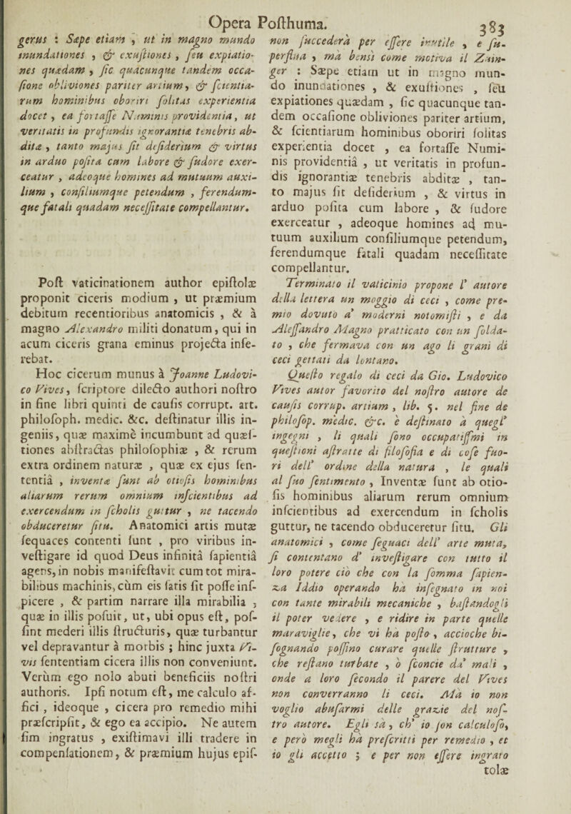 non gerus : Sape etiam , ut in magno mundo inundationes , & exufiiones , feti expiatio- nes quadam , Jic quacunque tandem occa- [tone obli viones pariter artium , fctcntia- hominibus oboriri fohtas experientia docet) ea fortajfe Numinis providentia, ventatis in profundis ignorantia tenebris ab¬ dita , majus fit defidermm & virtus m arduo pojita cum labore & fudore exer¬ ceatur y adeoque homines ad mutuum auxi¬ lium , confiltumque petendum , ferendum- que fatali quadam necejfitate compellantur. Poft vaticinationem author epiftolae proponit ciceris modium , ut praemium debitum recentioribus anatomicis , & a magno Alexandro militi donatum, qui in acum ciceris grana eminus proje&a infe¬ rebat. Hoc cicerum munus a Joanne Ludovi- co Vives, fcriptore dile&o authori noftro in fine libri quinti de caufis corrupt. art. philofoph. medie. &c. deftinacur illis in¬ geniis, quae maxime incumbunt ad quael- tiones ahftradas philofophiae , & rerum extra ordinem natura: , quae ex ejus len¬ tentia , inventa funt ab otivfis hominibus altarum rerum omnium tnfeientibus ad exercendum in fcholts guttur , ne tacendo obduceretur fitu. Anatomici artis mutae fequaces contenti lunt , pro viribus in- veftigare id quod Deus infinita fapientia agens, in nobis manifeftavit cum tot mira¬ bilibus machinis, cum eis faris fit poffeinf- picere , & partim narrare illa mirabilia ; quae in illis pofuit, ut, ubi opus eft, pof- fint mederi illis ftruduris, quae turbantur vel depravantur a morbis ; hinc juxta Vi¬ vis fententiam cicera illis non conveniunt. Verum ego nolo abuti beneficiis noftri authoris. Ipfi notum eft, me calculo af¬ fici , ideoque , cicera pro remedio mihi praefcripfit, & ego ea accipio. Ne autem fim ingratus , exiftimavi illi tradere in compenfationem, & praemium hujus epif- 383 fuccederd per effere inutile , e fu - perflua , md bensi come motrva il Znn- ger : Saepe etiam ut in magno mun¬ do inundationes , & exuftiones , feli expiationes quaedam , fic quacunque tan¬ dem occafione obliviones pariter artium, & fcientiarum hominibus oboriri foiitas experientia docet , ea fortafte Numi¬ nis providentia , ut veritatis in profun¬ dis ignorantiae tenebris abditae , tan¬ to majus fit defiderium , & virtus in arduo polita cum labore , & ludore exerceatur , adeoque homines ad mu¬ tuum auxilium conliliumque petendum, ferendumque fatali quadam necefiitate compellantur. Terminato il vaticinio propone l' aittore di lia lettera un moggio di cect , come pre- mio dovuto a moderni notornifli , e da ylleffandro Magno pratticato con un foIda- to , che fermava con un ago li grani di ceci gettati da lontano. Ouefio regalo di ceci da Gio. Ludovico Vives autor favor ito dei noftro aut ore de caufis corrup. artium , hb. 5. nel fine de phtlofop. medie. &c. e defhnato 'a quegl* tngegm , li quali fono occupatiffmi m queftioni afiraite di filofofia e dt cofe fuo- ri dell' ordine della natura , le quali al fuo fentimento , Inventae funt ab otio- fis hominibus aliarum rerum omnium infeientibus ad exercendum in fcholis guttur, ne tacendo obduceretur fitu. Gli anatomici , come feguaci dell' arte muta, fi contentano d' mvefiigare con tutto il loro potere cio che con la fomma fapien- z,a Iddto operando ha infegnato m not con tante mirabili mecaniche , bafiandogli il poter veiere , e ridire in parte quelle maravighe, che vi ha pofio, accioche bi- fognando pojfino curare quelle flrutture , che reflano turbare , 0 fconcie da mali , onde a loro fecondo il parere dei Vives non converranno li ceci. Md 10 non voglio abufarmi delle graz,ie dei nof¬ tro autore. Egi* sd, ch' io jon calculofo, e pero megli hd prefentti per remedio , et io gh accetto 5 e per non effere ingrato tolae
