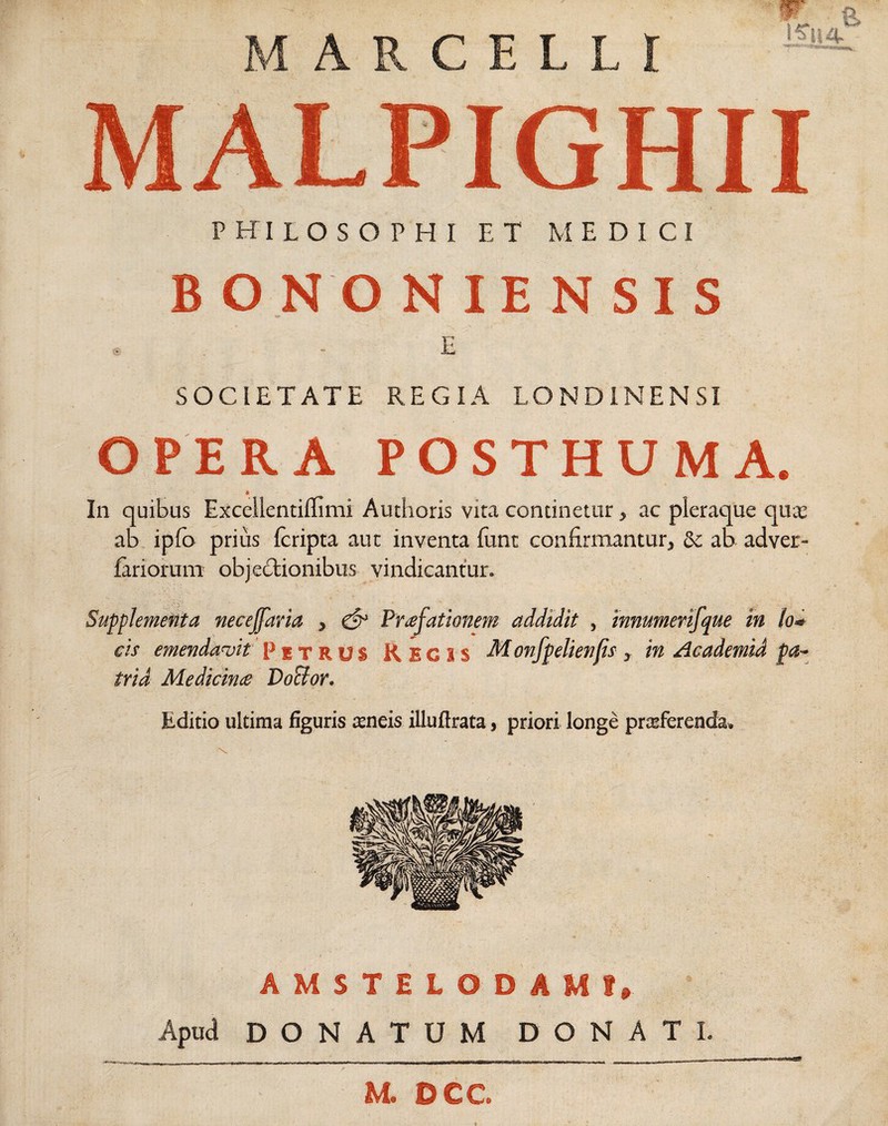 A R C E L L l MALPIGHII philosophi et medici BONONIENSIS , - E SOCIETATE REGIA LONDINENSI OPERA POSTHUMA. * In quibus Excellentilfimi Authoris vira continetur, ac pleraque quae ab ipfo prius Icripta aut inventa funt confirmantur, &; ab adver- lariorum objectionibus vindicantur. Supplementa neceffaria , & Praefationem addidit , imutnerifque in lo* cis emendavit Petrus Regis Monfpelienfs, in Academid pa¬ tria Medicime Do&or. Editio ultima figuris ecneis illuftrata, priori longe prcsferenda. AMSTELODAM?» Apud DONATUM DONATI M. DCC.