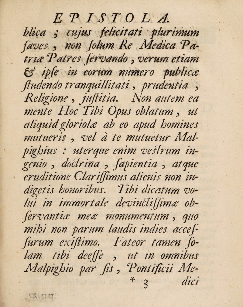 ET I STOLA. biica 5 ^w/kr felicitati plurimum faves j, non folum Re Medica Fa- tna Fatres fervando ^ verum etiam & ipfe in eorum numero publica Jludendo tranquillitati, prudentia •> Religione ? juftitia. A/0/z autem ea mente Hoc Tibi Opus oblatum y ut aliquid gloriola ab eo apud homines mutueris > vel d te mutuetur Mal pighius : uterque enim veflrum in¬ genio > do lirina ? fapientia > atque eruditione Clarijjimus alienis non in¬ digetis honoribus. Tibi dicatum vo¬ lui in immortale devintliffima ob- fervant ia mea monumentum ? quo mihi non parum laudis indies accef furum exiftimo. Fateor tamen fo- lam tibi deeffe y ut in omnibus Malpighio par fis > Fontificii Me-