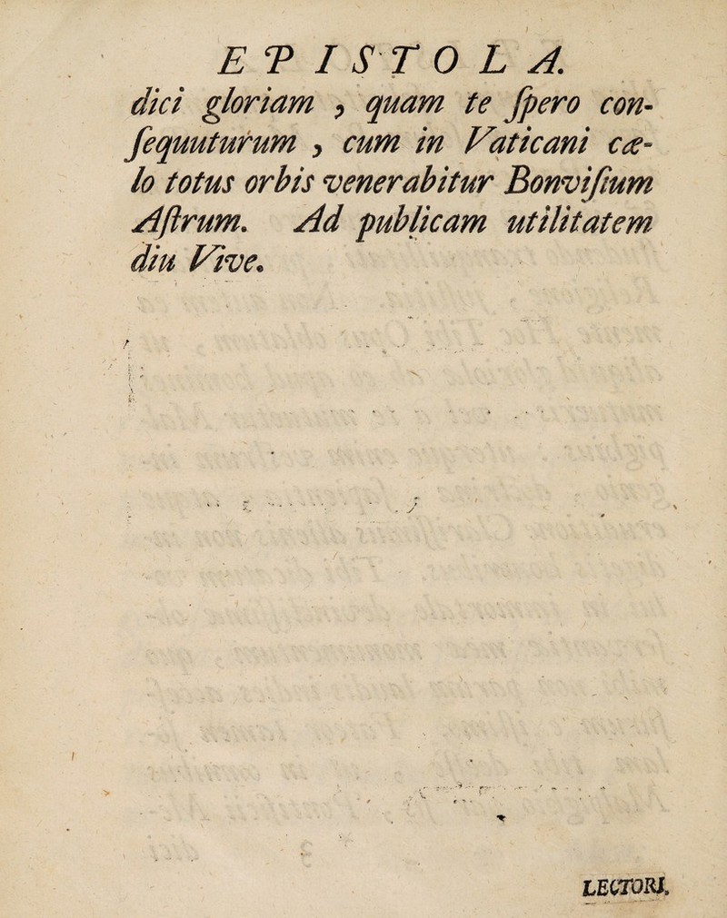 ET I ST 0 L A. - 4f *//V/ gloriam > quam te fpero con- fequuturum , cum in Vaticani cte¬ lo totus orbis venerabitur Bonvifmm Aftrum. Ad publicam utilitatem diu Vive.. , V,— \ 1 lectori.