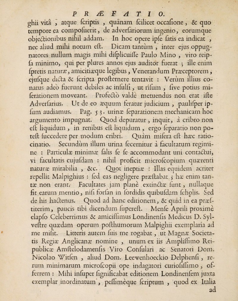 grhii vita , atque (criptis , quanam (cilicet occafione, & quo tempore ea compofuerit, de adverlariorum ingenio, eorumque objedionibus nihil addam. In hoc opere ipfe fatis ea indicat , nec aliud mihi notum ed. Dicam tantum , inter ejus oppug¬ natores nullum magis mihi dilplicuifle Paulo Mino , viro reip- fa minimo, qui per plures annos ejus auditor fuerat ; ille enim fpretis natura?, amicitia?que legibus, Venerandum Pra?ceptorem, ejtrfque didta & (cripta prodernere tentavit : Verum illius co¬ natus adeo fuerunt debiles ac infulfi , ut rifum , (ive potius mi- (erationem moveant. Proledio valde metuendus non erat ide Adverfarius. Ut de eo «quum feratur judicium , paulifper ip- fum audiamus. Pag. 5 3. urin« (eparationem mechanicam hoc argumento impugnat. Quod depuratur , inquit, a cribro non. effc liquidum , in renibus e(l liquidum , ergo (eparatio non po- ted (uccedere per modum cribri. Quam mi (era ed haec ratio¬ cinatio. Secundum illum urina (ecernitur a facultatum regimi¬ ne : Particula: minima? (alis (e fe accommodant uni contadlui, vi facultatis cujufdam : nihil proficit microfcopium quaerenti natura? mirabilia , &c. Quot ineptite ! Illas equidem acriter repellit Malpighius : (ed eas negligere praedabat 3 ha? enim tan¬ ta? non erant. Facultates jam plane excindta? (unt, nullaque fit earum mentio, nifi forfan in (brdidis quibufdam fcholis. Sed de his hactenus. Quod ad hanc editionem, & quid in ea prad- titerim, paucis tibi dicendum fupered. Menfe Aprili proxime elapfc Celeberrimus &c amiciffimus Londinenfis Medicus D. Syl- vedre qua?dam operum podhumorum Malpighii exemplaria ad me mifit. Litteris autem fuis me rogabat, ut Magna? Societa¬ tis Regite Anglicanas nomine , unum ex iis Ampliflimo Rei- publica: Amdelodamenhs Viro Conlulari ac Senatori Dom. Nicolao xyit(en , aliud Dom. Leevenhoeckio Delphenfi , re¬ rum minimarum microlcopii ope indagatori curiofilfimo , of¬ ferrem : Mihi infuper fignificabat editionem Londinenfem juxta exemplar inordinatum', peflimeque (criptum , quod ex Italia