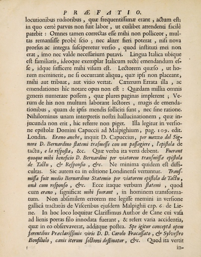 locutionibus rudioribus, qua: frequentiffimae erant , adtum eft; in quo certe parvus non fuit labor, ut cuilibet attendenti facile patebit : Omnes tamen corredtas efle mihi non polliceor, mul¬ tas remanfifle probe Icio ■, nec aliter fieri poterat , nifi nova prorfus ac integra fufciperetur verfio , quod inftituti mei non erat, imo nec valde necelfarium putavi. Lingua Italica ubique eft familiaris, ideoque exemplar Italicum re<Ste emendandum efi le , idque fufficere mihi vifum eft. Ledtorem qucefo , ut ho¬ rum meminerit, ne fi occurrant aliqua, qua: ipfi non placeant, mihi aut tribuat, aut vitio vertat. Csterum Errata illa , ac emendationes hic notare opus non eft : Quxdam millia omnis generis numerare poflem , qua: plures paginas implerent ; Ve¬ rum de his non multum laborant ledtores , magis de emenda¬ tionibus , quam de ipfis mendis folliciti (unt, nec fine ratione. Nihilominus unam interpretis noftri hallucinationem , qua: in¬ jucunda non erit, hic referre non piget, illa legitur in verfio- ne epiftola: Domini Capuccii ad Malpighium, pag. 109. edit. Londin. Erano anche, inquit D. Capuccius, per mezzo dei Sig- nore D. Bernardino jlatemi trafmeffe con un paffagtere , l'epijlola de tadfu, e la rifpojla, &c. Qua: verba ita verti debent. Fuerant quoque mihi beneficio D. Bernardini per viatorem tranfmijfa epijlola de TaUu , & Refponjio , &c. Ne minima quidem eft diffi¬ cultas. Sic autem ea in editione Londinenfi vertuntur. Tranf- mijfia fuit medio Bernardino Statemio per viatorem epijlola de TaBu , p.nd cum refponfo , &c. Ecce itaque verbum jlatemi , quod cum erano , fignificat mihi fuerant , in hominem transforma¬ tum. Non abfimilem errorem me legifte memini in verfione gallica tradfatus de Vilceribus ejufdem Malpighii cap. 6, de Lie¬ ne. In hoc loco loquitur Clariffimus Author de Cane cui vafa ad lienis portas filo innodata fuerant, & refert varia accidentia, qua: in eo oblervaverat, additque poftea. Spe igitur conceptd opem ferentibus Pr<eclariffimis viris D. D. Carolo Fracajfato , & Sylvejlro Bonfiliolo, canis iterum feUwni dejlinatur, &c. Quod ita vertit i in-