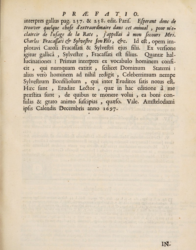 interpres gallus pag. 237. Se 138. edit. PariC Efferant donc de trouver quelque chofe d’extraordinaire dans cet animal } pour me- claircir de l’ufage de la Rate , j appellat d mon fecours Mrs. Charles Frac affati & Sylveftre Jon Fils, ejrc. Id eft, opem im¬ ploravi Caroli Fracaflati Se Sylveftri ejus filii. Ex verfione igitur gallica , Sylvefter , Fracaflati eft filius. Quantae hal¬ lucinationes ! Primus interpres ex vocabulo hominem confi¬ cit j qui numquam extitit , fcilicet Dominum Statemi : alius vero hominem ad nihil redigit , Celeberrimum nempe Sylveftrum Bonfiliolum , qui inter Eruditos latis notus eft. Haec funt , Erudite Le<ftor , quae in hac editione a me praeftita funt , de quibus te monere volui , ea boni- con¬ fotas Se grato animo fofcipias , quatio. Vale. Amfteiodami iplis Calendis Decembris anno 1697. ! *: