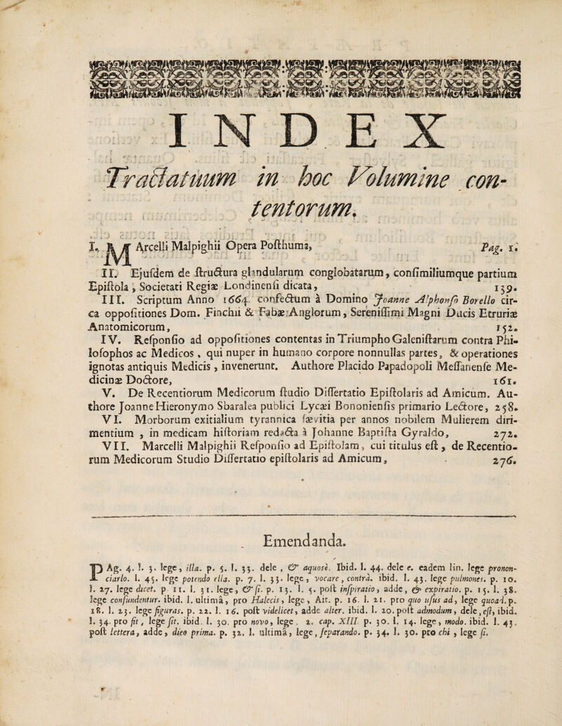 INDEX r. ’ ' . ' -i- Tractatuum in hoc Volumine con- t tentorum. II. Ejufdem de ftru&ura ghndularum conglobatarum, confimiliumque partium Epiilola, Societati Regiae Londinenfi dicata, . 139. IIL Scriptum Anno 1664 confedum a Domino Joanne Alphonfi Boyello cir¬ ca oppofitiones Dom. Finchii & Fabae Anglorum, Sereniffimi Magni Dacis Etruriae Anatomicorum, .152* IV. Refponfio ad oppofitiones contentas in Triumpho Galeniftarum contra Phi- lofophos ac Medicos, qui nuper in humano corpore nonnullas partes, & operationes ignotas antiquis Medicis, invenerunt. Authore Placido Papadopoli MeiTanenfe Me¬ dicina Dodore, i<$i« V. De Recentiorum Medicorum ftudio Differtatio Epiftolaris ad Amicum. Au¬ thore JoanneHieronymo Sbaralea publici Lycaei Bonanienfis primario Lebtore, 258® VI. Morborum exitialium tyrannica faevitia per annos nobilem Mulierem diri¬ mentium , in medicam hiftoriam reda<5ta a Joharme Baptifta Gyraldo, 272. VII. Marcelli Malpighii Refponfio ad Epiftolam, cui titulus eft , de Recentio- rum Medicorum Studio DiiTertatio epifiokris ad Amicum Emendanda. T) Ag. 4-5- 5' lcge» illa. p. 5. I. 33. dele , & aquose Ibid. I. 44. dele e. eadem lin, lege pronon 18. 1. 2,3. 1 ege figuras» p. 22. I. 16. poft videlicet, adde alter, ibid. I. ao.polt admodum, dele,e/?, ibid 1. 54. pro fit, lege fit. ibid. 1. 30. pro novo, lege . a. eap. XIII p. 30. 1. 14. lege, modo. ibid. 1. 43