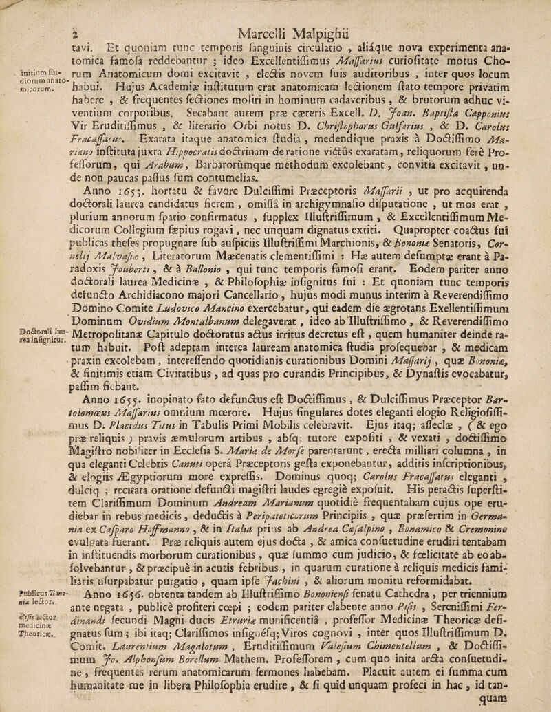 Initium {lu¬ diorum anato sni eorum. ©o£k>rali laa- infigmcur» Publicus Tidm- m& lector, &ifis k&of medicinas Tlieorica;» 2 Marcelli Malpighii tavi. Et quoniam tunc temporis fanguinis circulatio , aliaque nova experimenta ana¬ tomica famofa reddebantur ; ideo Excellentiffimus Maforius curiofitate motus Cho¬ rum Anatomicum domi excitavit , elegis novem fuis auditoribus , inter quos locum habui. Hujus Academiae inftitutum erat anatomicam legionem ftato tempore privatim habere , & frequentes fediones moliri in hominum cadaveribus, & brutorum adhuc vi¬ ventium corporibus. Secabant autem prae caeteris Excell. D. Joan. Baptifta Cappcnius Yir Eruditiffimus , Sc literario Orbi notus D. Chriftophorus Gulferius , Sc D. Carolus Fracafttrus. Exarata itaque anatomica ftudia , medendique praxis a Dodiffimo Ma¬ riana inftituta juxta Hippocratis doSknmm de ratione vidus exaratam, reliquorum fere Pro« fidiorum, qui strabum, Barbarorumque methodum excolebant, convitia excitavit, un¬ de non paucas pafTus fum contumelias. Anno 1653. hortatu & favore Dulciffimi Praeceptoris Maforti , ut pro acquirenda dodorali laurea candidatus fierem , orni fla in archigymnafio difiputatione , ut mos erat , plurium annorum fpatio confirmatus , fupplex Iiluftriffimum , & Excellentiffimum Me¬ dicorum Collegium fspius rogavi, nec unquam dignatus extiti. Quapropter coadus fui publicas thefes propugnare fub aufpiciis IlluftriffimiMarchionis, 8c Bononia Senatoris, Cor* nelij Malvajia , Literatorum Maecenatis clementiffimi : Hx autem defumptae erant a Pa¬ radoxis Jouberti, Sc a Bailonio , qui tunc temporis famofi erant. Eodem pariter anno dodorali laurea Medicinae , & Philofophiae infignitus fui : Et quoniam tunc temporis defundo Archidiacono majori Cancellario , hujus modi munus interim a Reverendiffimo Domino Comite Ludovko Mancino exercebatur, qui eadem die aegrotans Exellentiffimum Dominum Ovidium Montalbanum delegaverat, ideo ab Illuftriffimo , & Reverendiffimo = Metropolitanae Capitulo dodoratus adus irritus decretus eft , quem humaniter deinde ra¬ tum habuit. Poft adeptam interea lauream anatomica ftudia profequebar , & medicam praxin excolebam, intereffendo quotidianis curationibus Domini Maffarij , quae B nonia* Sc finitimis etiam Cmratibus, ad quas pro curandis PrincipibusSc Dynaftis evocabatur, paffim fiebant. Anno 1.655-. inopinato fato defundus eft Dodiffimus} Sc Dulciffimus Praeceptor Bar- iolomoem Majfartus omnium moerore. Hujus lingulares dotes eleganti elogio Reiigiofiffi- snus D; Placidus Tuus in Tabulis Primi Mobilis celebravit. Ejus itaq; afteclae , (Sc ego prae reliquis ) pravis aemulorum artibus , abfq tutore expoliti , & vexati , dodiffimo Magiftro nobiliter in Ecclefia S. Maria de Morfe parentarunt, ereda milliari columna , in qua eleganti Celebris Canuti opera Praeceptoris gefta exponebantur, additis inferiptionibus, & elogiis Aegyptiorum more expreffis. Dominus quoq; Carolm Fracajfattts eleganti , dulciq. ; recitata oratione defundi magiftri laudes egregii expofuit. His peradis fuperfti- tem Ciariffimum Dominum Andream Marianum quotidie frequentabam cujus ope eru¬ diebar in rebus medicis, dedudis a Peripateticarum Principiis , quae praefertim in Germa¬ nia ex Cajparo Hoffmanno , Sc in Italia prius ab Andrea Cajalpino , Bonamico Sc Cremontm evulgata fuerant. Prae reliquis autem ejus doda , Sc amica confuetudine erudiri tentabam in inftituendis morborum curationibus, quae lurnmo cum judicio, Sc fcelicitate ab eo ab. folvebantur , Sc praecipue in acutis febribus, in quarum curatione a reliquis medicis fami¬ liaris iilurpabatur purgatio , quam ipfe yachim , Si aliorum monitu reformidabat. Anno 1656. obtenta tandem ab Illuftriffimo Bomnienfi fenatu Cathedra , per triennium ante negata , publici profiteri coepi ; eodem pariter elabente anno Pips , Sereniffimi Fer- di nanda fecundi Magni ducis Etruria munificentia , profefibr Medicinae Theoricae defi- gnatusfum; ibi itaq; Clariffimos infigoefq; Viros cognovi , inter quos Illuftriffimum D. Comit. Laurentium Magalotum , Eruditiffimum PaUjtum Chiment ellum , St Dodiffi- mum Jq* Alphanfum Borellum Mathem. ProfefTorem , cum quo inita arda confuetudi¬ ne , frequentes rerum anatomicarum fermones habebam. Placuit autem ei fummacum humanitate me in libera Philofophia erudire , Sc fi quid unquam profeci in hac, id tan- quam