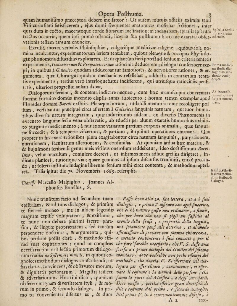 quam humaniffimo praeceptori debere me fateor ; Ut autem mutuis officiis eximias tami Viri curiofitati fatisfacerem , ejus domi frequenter anatomicas moliebar fictiones , inter quas dum in co&o, maceratoque corde fibrarum inclinationem indagabam, fpiralis ipfarum ££!ifc5J£*£!s tradus occurrit, quem spii primo offendi, licet io fuo pofthumo libro me exaratae obfer- otadir. vationis teftem tantum enunciet. Excuffa interea verbalis Philofophiae , vulgarifque medicis te caligine , quibus fola no¬ mina inculcantur, experimentorum feriem tencabam, quibus pleraque & praecipua Phyfiolo- giae phaenomena dilucidius explicarem. Et ut quantum fieri potefi: ad fenfuum criteria tentatis experimentis, Galenicorum 8c Peripateticorum ratiocinia deducerem; dialogosconfcribere cce- Prima medici- pi; in quibus a Gdemeo quodam adducebantur famofiores, & nervofiores rationes , & ar' logorum me» gumenta , quae Chirurgus quidam mechanicus refellebat , addudis in contrarium tenta- thodo conf= tis experimentis; tertius vero interloquebatur indifferens, qui utriufque ratiociniis penfE'cuptd* tatis, ulteriori progreflui anfam dabat. Dialogorum feriem , & contenta indicare nequeo , cum haec manufcnpta concremata ff^.ni”sce^i fuerint fortuito domus incendio elapfis annis fubfecuto ; horum tamen exemplar apud feriptaconcre- Hleredes domini Borelh exftitit. Pleraque horum * ut labili memoria nunc recolligere pof raata* fum j verfabantur praecipue circa affertam a Galenicis fanguinis naturam , quatuor humo¬ ribus diverfae naturae integratam , quae inducitur ab iifdem , ex diverfis Phaenomenis in evacuato fanguine feda vena obfervatis, ab edudis per aiuum exaratis humoribus exhibi¬ to purgante medicamento ; a nutiitione variarum partium corporis animalis , quae fangui¬ ne fuccedit , & a temperie vifcerum , & partium , a quibus operationes emanant. Qua propter in his exercitationibus plura exagitabantur circa naturam fanguinis , purgarionems nutritionem , facultatum affertionem, & confimilia. At quoniam ardua haec materia, & & hujufmodi feribendi genus meis viribus oneroium reddebatur, ideo dodiflimum Borei- lum , velut oraculum , confulere decrevi, ut infirmos meos adhuc greffiis dirigeret, in¬ dicata planiori, tutiorique via ; quare geminos ad ipfum difeurfus tranfmifi, enixe precan¬ do , ut folerti inftituta indagine liberum fenfum mihi circa contenta , §c methodum aperi¬ ret. Talia igitur die ya. Novembris 1669. refcripfit. fSfcaSho dum feribendi Clariff* Marcello Malpighio , Joannes AL dialogos, phonfus Borelius, S. Nunc tranfitum facio ad fecundam tuam Pafth hora alia 2 a. fua lettera , et a i fml epiflolam , & ad tuos dialogos , & primum dialoghi , e prima i* ajficuro con ognt ftnceritat te fincere moneo , me in iifdem legendis che ct ho havuto gufto non ordinario , e flimo, magnam cepiffe voluptatem 3 Sc exiftimo , che per hora ella non fi pigli un faftidio al te nunc non debere plurimi facere phra- mondo della frafe , e propneta dslla lingua $ fim , & linguae proprietatem , fed tantum ma folamente penfi alie dottrine , et al modo> perpendere dodrinas , & argumenta , qui- efftcacijfimo di provare con fomma chiare^>z,a 9 bus probare poflis clare , & methodo effi- e metodo convincente i fnoi concetti ; per il caci tuas cogitationes ; quod ut compleas che fare* farebbe neceffario, che P/, S» dejfe una neceflaria tibi erit ledio primorum dialogo- fcorfa a i primi dialoghi dei Galileo delfiftema rum Galilei de Sjftemate mundi, in quibus co- mondano , dove vedrehbe non pochi ejfempi dei gnofees methodum dialogos confcribendi, ut methodo , che douria N, S, ojfervare nel dia- fias clarus vconvincens,&obfervator morum, logare per ejfer chiaro , convincente 9 et offer*» & dignitatis perfonarum , Magiftri fcilicet vare il coftume e la dignitd dslle perfone , che & adverfariorum. Hoc tibi dico , quoniam fanno la parte dei Maefiro , e de fi* av erfarn* obfervo magnam diverfitatem ftyli , Sc mo- Dico quefto , perche ojfervo gran diverfitd di rum in primo, 6c fecundo dialogo. In pri- fiile e coftume dal primo , e fecondo dialogho» mo tu convenienter difertus es , & dum Nel primo F, S» e convenientemente diftefo , e A z trac- 1